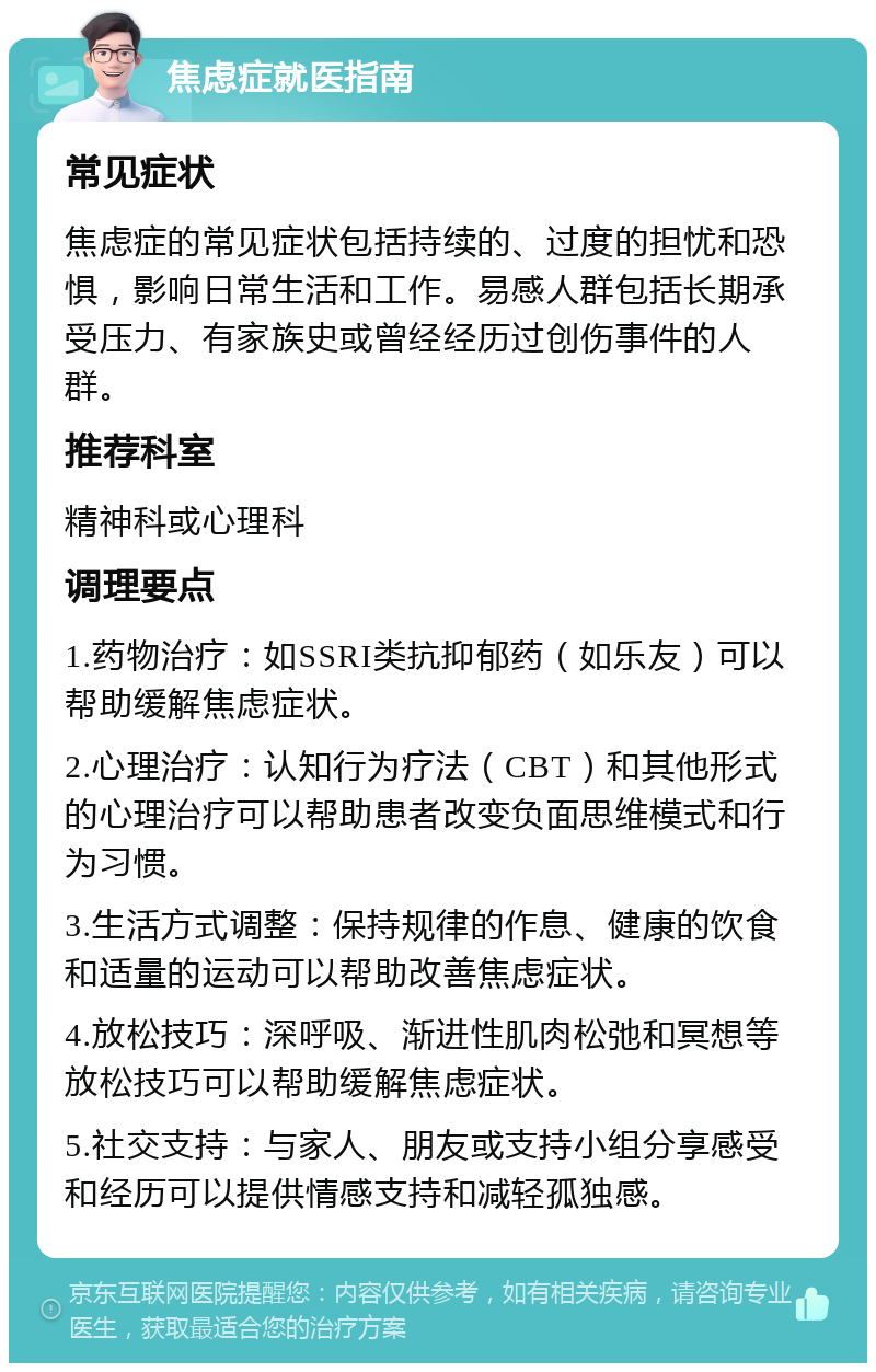 焦虑症就医指南 常见症状 焦虑症的常见症状包括持续的、过度的担忧和恐惧，影响日常生活和工作。易感人群包括长期承受压力、有家族史或曾经经历过创伤事件的人群。 推荐科室 精神科或心理科 调理要点 1.药物治疗：如SSRI类抗抑郁药（如乐友）可以帮助缓解焦虑症状。 2.心理治疗：认知行为疗法（CBT）和其他形式的心理治疗可以帮助患者改变负面思维模式和行为习惯。 3.生活方式调整：保持规律的作息、健康的饮食和适量的运动可以帮助改善焦虑症状。 4.放松技巧：深呼吸、渐进性肌肉松弛和冥想等放松技巧可以帮助缓解焦虑症状。 5.社交支持：与家人、朋友或支持小组分享感受和经历可以提供情感支持和减轻孤独感。