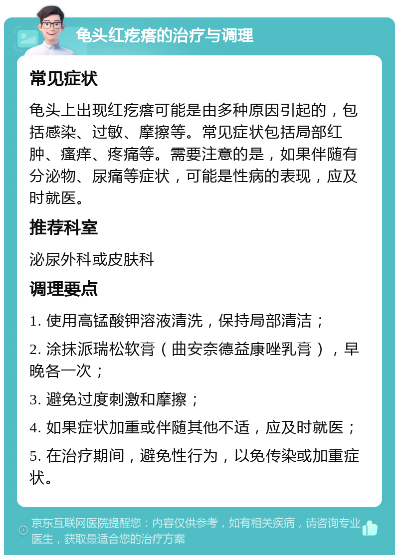 龟头红疙瘩的治疗与调理 常见症状 龟头上出现红疙瘩可能是由多种原因引起的，包括感染、过敏、摩擦等。常见症状包括局部红肿、瘙痒、疼痛等。需要注意的是，如果伴随有分泌物、尿痛等症状，可能是性病的表现，应及时就医。 推荐科室 泌尿外科或皮肤科 调理要点 1. 使用高锰酸钾溶液清洗，保持局部清洁； 2. 涂抹派瑞松软膏（曲安奈德益康唑乳膏），早晚各一次； 3. 避免过度刺激和摩擦； 4. 如果症状加重或伴随其他不适，应及时就医； 5. 在治疗期间，避免性行为，以免传染或加重症状。