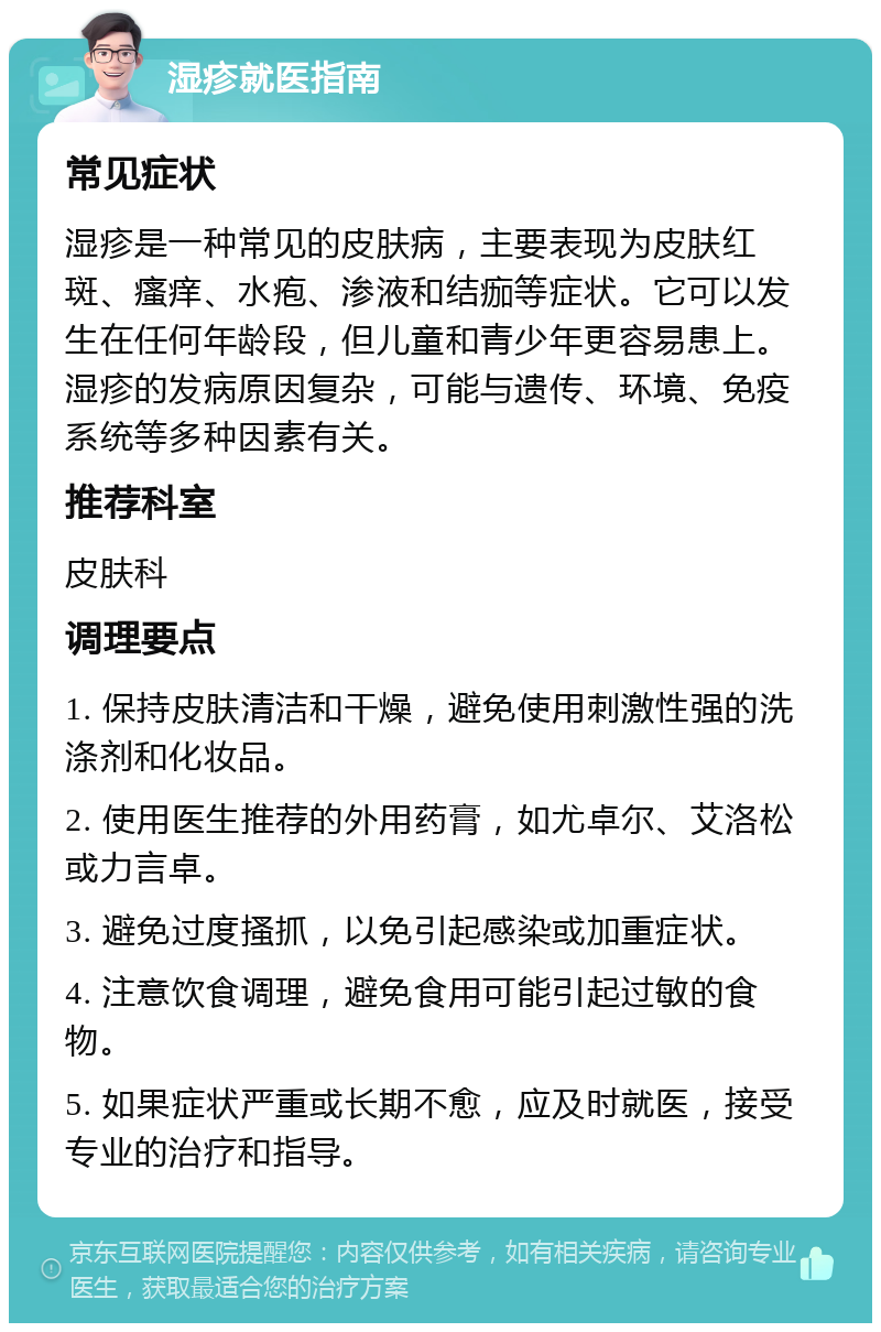 湿疹就医指南 常见症状 湿疹是一种常见的皮肤病，主要表现为皮肤红斑、瘙痒、水疱、渗液和结痂等症状。它可以发生在任何年龄段，但儿童和青少年更容易患上。湿疹的发病原因复杂，可能与遗传、环境、免疫系统等多种因素有关。 推荐科室 皮肤科 调理要点 1. 保持皮肤清洁和干燥，避免使用刺激性强的洗涤剂和化妆品。 2. 使用医生推荐的外用药膏，如尤卓尔、艾洛松或力言卓。 3. 避免过度搔抓，以免引起感染或加重症状。 4. 注意饮食调理，避免食用可能引起过敏的食物。 5. 如果症状严重或长期不愈，应及时就医，接受专业的治疗和指导。