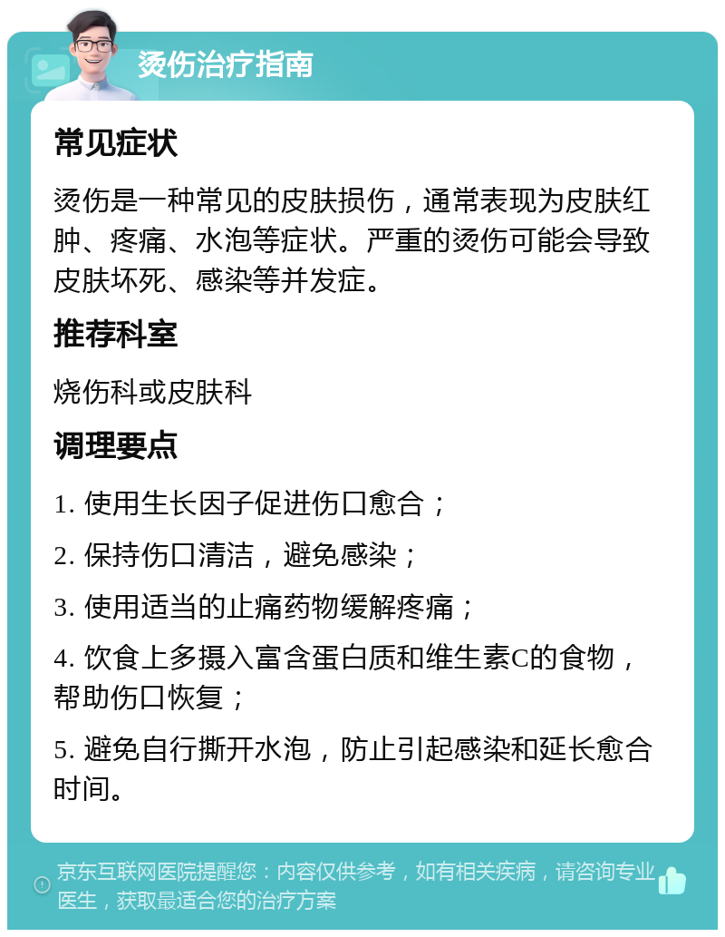 烫伤治疗指南 常见症状 烫伤是一种常见的皮肤损伤，通常表现为皮肤红肿、疼痛、水泡等症状。严重的烫伤可能会导致皮肤坏死、感染等并发症。 推荐科室 烧伤科或皮肤科 调理要点 1. 使用生长因子促进伤口愈合； 2. 保持伤口清洁，避免感染； 3. 使用适当的止痛药物缓解疼痛； 4. 饮食上多摄入富含蛋白质和维生素C的食物，帮助伤口恢复； 5. 避免自行撕开水泡，防止引起感染和延长愈合时间。