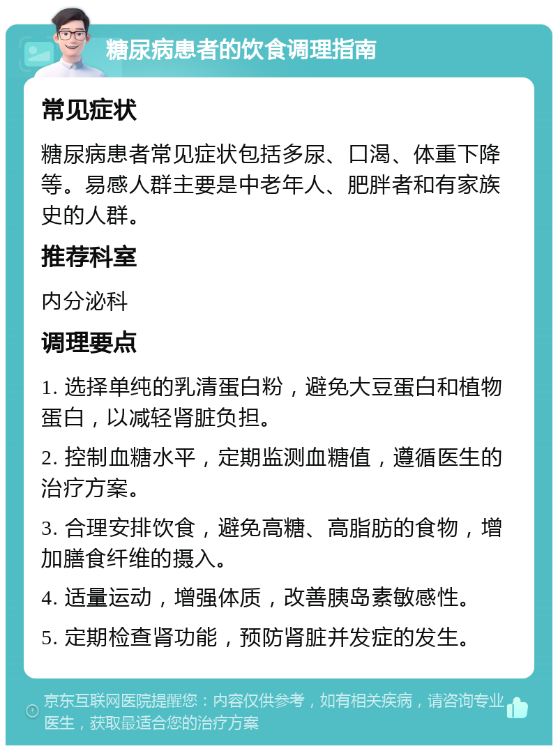 糖尿病患者的饮食调理指南 常见症状 糖尿病患者常见症状包括多尿、口渴、体重下降等。易感人群主要是中老年人、肥胖者和有家族史的人群。 推荐科室 内分泌科 调理要点 1. 选择单纯的乳清蛋白粉，避免大豆蛋白和植物蛋白，以减轻肾脏负担。 2. 控制血糖水平，定期监测血糖值，遵循医生的治疗方案。 3. 合理安排饮食，避免高糖、高脂肪的食物，增加膳食纤维的摄入。 4. 适量运动，增强体质，改善胰岛素敏感性。 5. 定期检查肾功能，预防肾脏并发症的发生。