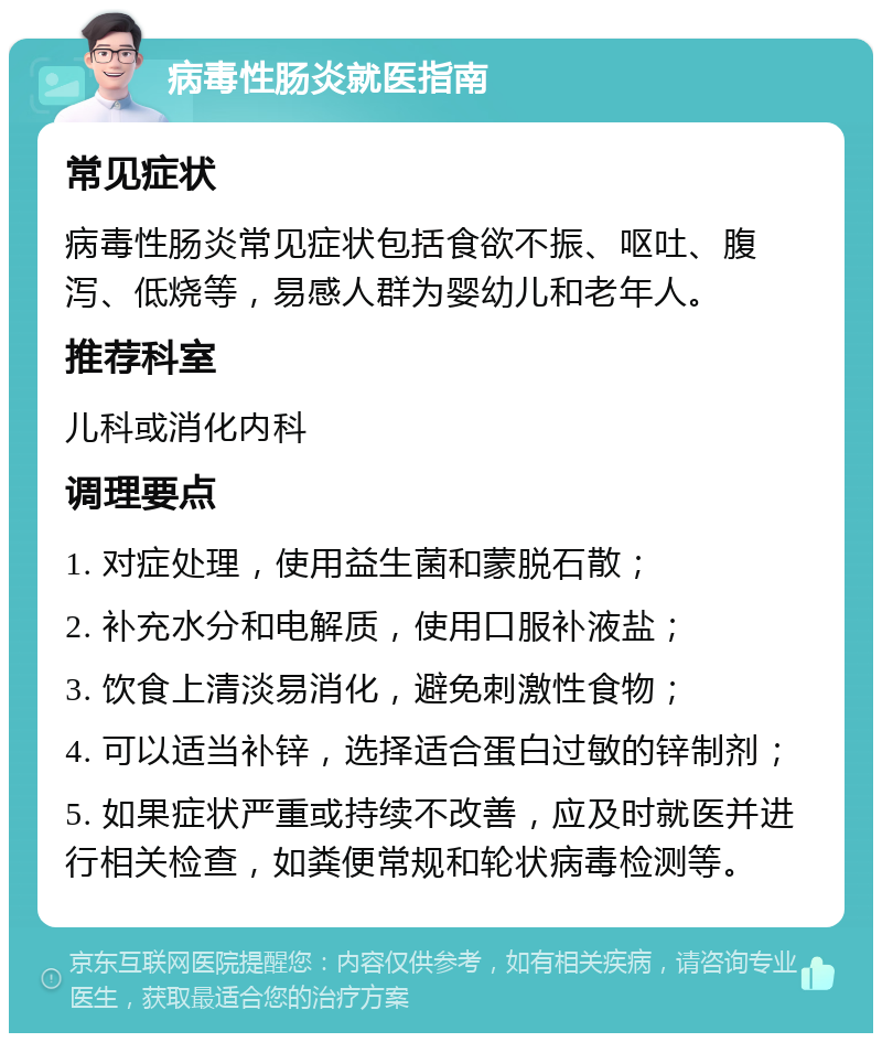 病毒性肠炎就医指南 常见症状 病毒性肠炎常见症状包括食欲不振、呕吐、腹泻、低烧等，易感人群为婴幼儿和老年人。 推荐科室 儿科或消化内科 调理要点 1. 对症处理，使用益生菌和蒙脱石散； 2. 补充水分和电解质，使用口服补液盐； 3. 饮食上清淡易消化，避免刺激性食物； 4. 可以适当补锌，选择适合蛋白过敏的锌制剂； 5. 如果症状严重或持续不改善，应及时就医并进行相关检查，如粪便常规和轮状病毒检测等。