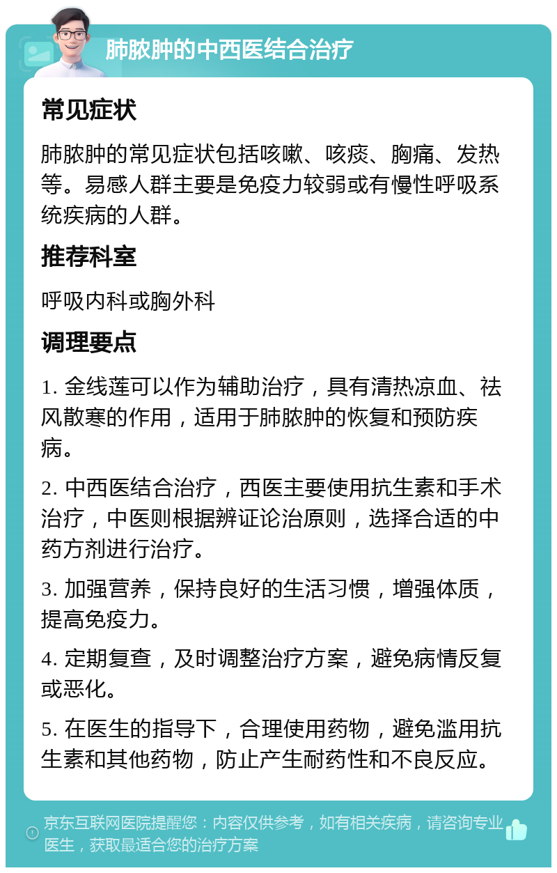 肺脓肿的中西医结合治疗 常见症状 肺脓肿的常见症状包括咳嗽、咳痰、胸痛、发热等。易感人群主要是免疫力较弱或有慢性呼吸系统疾病的人群。 推荐科室 呼吸内科或胸外科 调理要点 1. 金线莲可以作为辅助治疗，具有清热凉血、祛风散寒的作用，适用于肺脓肿的恢复和预防疾病。 2. 中西医结合治疗，西医主要使用抗生素和手术治疗，中医则根据辨证论治原则，选择合适的中药方剂进行治疗。 3. 加强营养，保持良好的生活习惯，增强体质，提高免疫力。 4. 定期复查，及时调整治疗方案，避免病情反复或恶化。 5. 在医生的指导下，合理使用药物，避免滥用抗生素和其他药物，防止产生耐药性和不良反应。