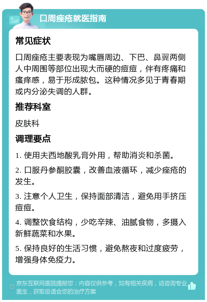 口周痤疮就医指南 常见症状 口周痤疮主要表现为嘴唇周边、下巴、鼻翼两侧人中周围等部位出现大而硬的痘痘，伴有疼痛和瘙痒感，易于形成脓包。这种情况多见于青春期或内分泌失调的人群。 推荐科室 皮肤科 调理要点 1. 使用夫西地酸乳膏外用，帮助消炎和杀菌。 2. 口服丹参酮胶囊，改善血液循环，减少痤疮的发生。 3. 注意个人卫生，保持面部清洁，避免用手挤压痘痘。 4. 调整饮食结构，少吃辛辣、油腻食物，多摄入新鲜蔬菜和水果。 5. 保持良好的生活习惯，避免熬夜和过度疲劳，增强身体免疫力。