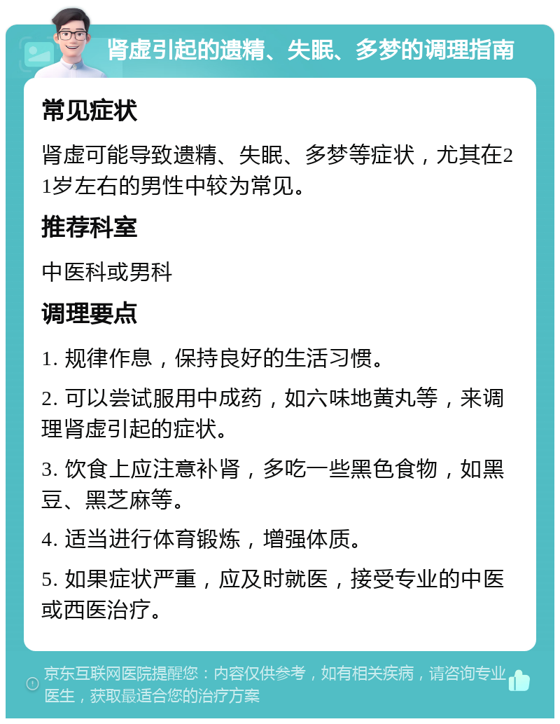 肾虚引起的遗精、失眠、多梦的调理指南 常见症状 肾虚可能导致遗精、失眠、多梦等症状，尤其在21岁左右的男性中较为常见。 推荐科室 中医科或男科 调理要点 1. 规律作息，保持良好的生活习惯。 2. 可以尝试服用中成药，如六味地黄丸等，来调理肾虚引起的症状。 3. 饮食上应注意补肾，多吃一些黑色食物，如黑豆、黑芝麻等。 4. 适当进行体育锻炼，增强体质。 5. 如果症状严重，应及时就医，接受专业的中医或西医治疗。