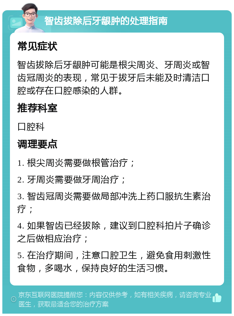 智齿拔除后牙龈肿的处理指南 常见症状 智齿拔除后牙龈肿可能是根尖周炎、牙周炎或智齿冠周炎的表现，常见于拔牙后未能及时清洁口腔或存在口腔感染的人群。 推荐科室 口腔科 调理要点 1. 根尖周炎需要做根管治疗； 2. 牙周炎需要做牙周治疗； 3. 智齿冠周炎需要做局部冲洗上药口服抗生素治疗； 4. 如果智齿已经拔除，建议到口腔科拍片子确诊之后做相应治疗； 5. 在治疗期间，注意口腔卫生，避免食用刺激性食物，多喝水，保持良好的生活习惯。