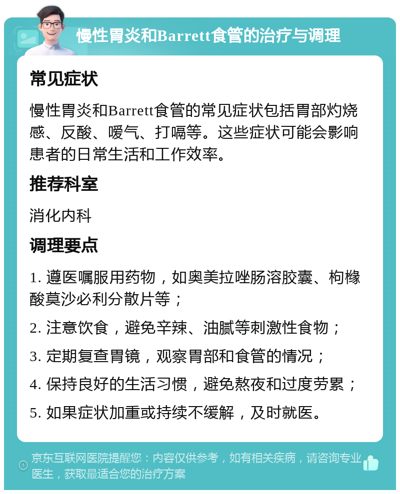 慢性胃炎和Barrett食管的治疗与调理 常见症状 慢性胃炎和Barrett食管的常见症状包括胃部灼烧感、反酸、嗳气、打嗝等。这些症状可能会影响患者的日常生活和工作效率。 推荐科室 消化内科 调理要点 1. 遵医嘱服用药物，如奥美拉唑肠溶胶囊、枸橼酸莫沙必利分散片等； 2. 注意饮食，避免辛辣、油腻等刺激性食物； 3. 定期复查胃镜，观察胃部和食管的情况； 4. 保持良好的生活习惯，避免熬夜和过度劳累； 5. 如果症状加重或持续不缓解，及时就医。