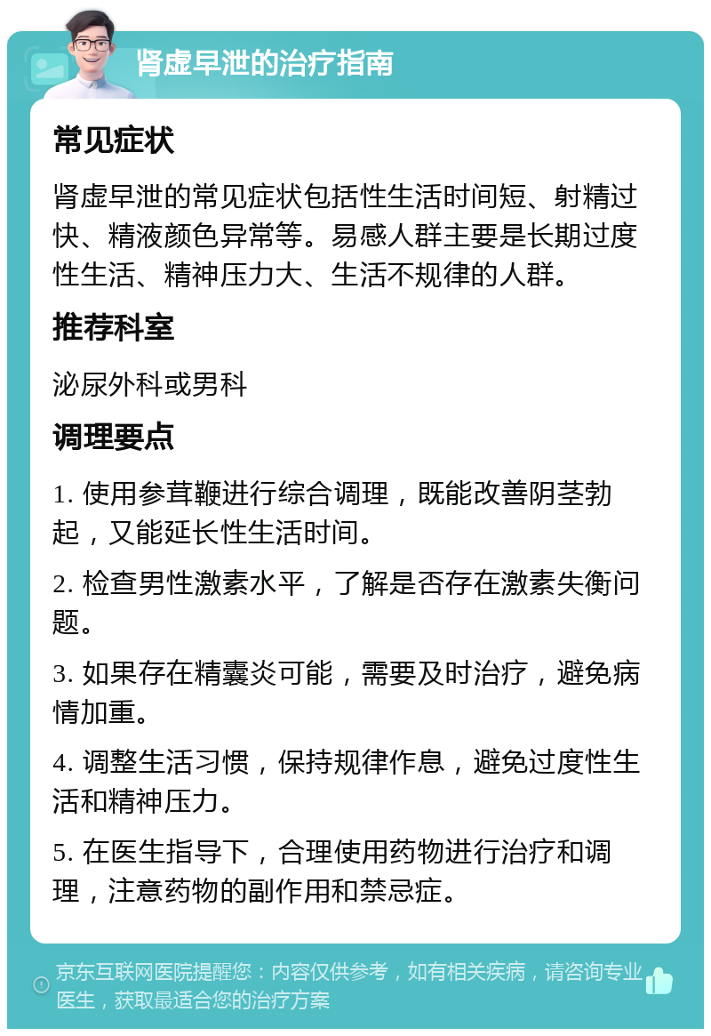 肾虚早泄的治疗指南 常见症状 肾虚早泄的常见症状包括性生活时间短、射精过快、精液颜色异常等。易感人群主要是长期过度性生活、精神压力大、生活不规律的人群。 推荐科室 泌尿外科或男科 调理要点 1. 使用参茸鞭进行综合调理，既能改善阴茎勃起，又能延长性生活时间。 2. 检查男性激素水平，了解是否存在激素失衡问题。 3. 如果存在精囊炎可能，需要及时治疗，避免病情加重。 4. 调整生活习惯，保持规律作息，避免过度性生活和精神压力。 5. 在医生指导下，合理使用药物进行治疗和调理，注意药物的副作用和禁忌症。