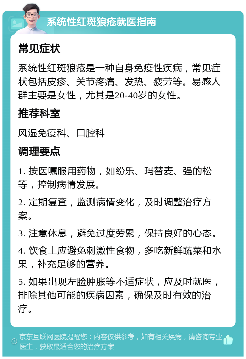 系统性红斑狼疮就医指南 常见症状 系统性红斑狼疮是一种自身免疫性疾病，常见症状包括皮疹、关节疼痛、发热、疲劳等。易感人群主要是女性，尤其是20-40岁的女性。 推荐科室 风湿免疫科、口腔科 调理要点 1. 按医嘱服用药物，如纷乐、玛替麦、强的松等，控制病情发展。 2. 定期复查，监测病情变化，及时调整治疗方案。 3. 注意休息，避免过度劳累，保持良好的心态。 4. 饮食上应避免刺激性食物，多吃新鲜蔬菜和水果，补充足够的营养。 5. 如果出现左脸肿胀等不适症状，应及时就医，排除其他可能的疾病因素，确保及时有效的治疗。