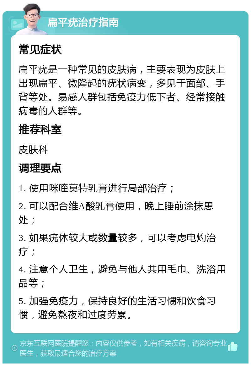 扁平疣治疗指南 常见症状 扁平疣是一种常见的皮肤病，主要表现为皮肤上出现扁平、微隆起的疣状病变，多见于面部、手背等处。易感人群包括免疫力低下者、经常接触病毒的人群等。 推荐科室 皮肤科 调理要点 1. 使用咪喹莫特乳膏进行局部治疗； 2. 可以配合维A酸乳膏使用，晚上睡前涂抹患处； 3. 如果疣体较大或数量较多，可以考虑电灼治疗； 4. 注意个人卫生，避免与他人共用毛巾、洗浴用品等； 5. 加强免疫力，保持良好的生活习惯和饮食习惯，避免熬夜和过度劳累。