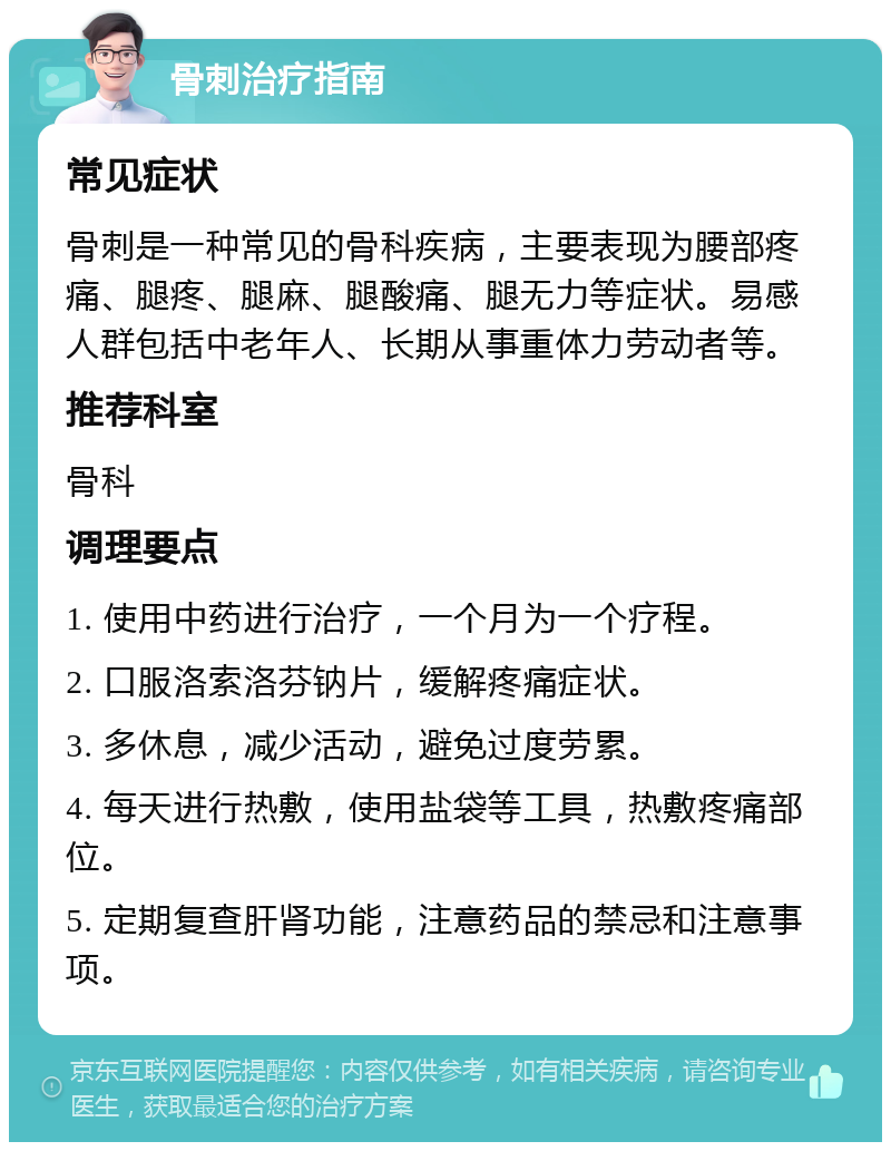 骨刺治疗指南 常见症状 骨刺是一种常见的骨科疾病，主要表现为腰部疼痛、腿疼、腿麻、腿酸痛、腿无力等症状。易感人群包括中老年人、长期从事重体力劳动者等。 推荐科室 骨科 调理要点 1. 使用中药进行治疗，一个月为一个疗程。 2. 口服洛索洛芬钠片，缓解疼痛症状。 3. 多休息，减少活动，避免过度劳累。 4. 每天进行热敷，使用盐袋等工具，热敷疼痛部位。 5. 定期复查肝肾功能，注意药品的禁忌和注意事项。