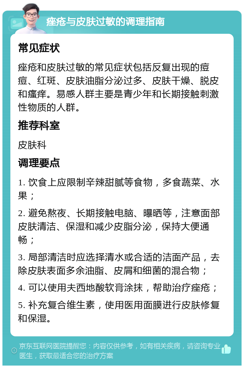 痤疮与皮肤过敏的调理指南 常见症状 痤疮和皮肤过敏的常见症状包括反复出现的痘痘、红斑、皮肤油脂分泌过多、皮肤干燥、脱皮和瘙痒。易感人群主要是青少年和长期接触刺激性物质的人群。 推荐科室 皮肤科 调理要点 1. 饮食上应限制辛辣甜腻等食物，多食蔬菜、水果； 2. 避免熬夜、长期接触电脑、曝晒等，注意面部皮肤清洁、保湿和减少皮脂分泌，保持大便通畅； 3. 局部清洁时应选择清水或合适的洁面产品，去除皮肤表面多余油脂、皮屑和细菌的混合物； 4. 可以使用夫西地酸软膏涂抹，帮助治疗痤疮； 5. 补充复合维生素，使用医用面膜进行皮肤修复和保湿。