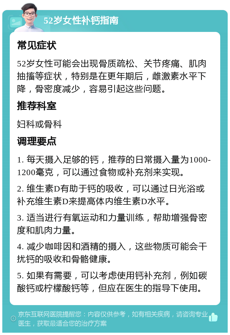 52岁女性补钙指南 常见症状 52岁女性可能会出现骨质疏松、关节疼痛、肌肉抽搐等症状，特别是在更年期后，雌激素水平下降，骨密度减少，容易引起这些问题。 推荐科室 妇科或骨科 调理要点 1. 每天摄入足够的钙，推荐的日常摄入量为1000-1200毫克，可以通过食物或补充剂来实现。 2. 维生素D有助于钙的吸收，可以通过日光浴或补充维生素D来提高体内维生素D水平。 3. 适当进行有氧运动和力量训练，帮助增强骨密度和肌肉力量。 4. 减少咖啡因和酒精的摄入，这些物质可能会干扰钙的吸收和骨骼健康。 5. 如果有需要，可以考虑使用钙补充剂，例如碳酸钙或柠檬酸钙等，但应在医生的指导下使用。