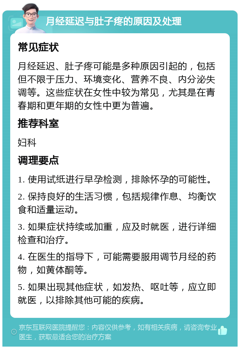 月经延迟与肚子疼的原因及处理 常见症状 月经延迟、肚子疼可能是多种原因引起的，包括但不限于压力、环境变化、营养不良、内分泌失调等。这些症状在女性中较为常见，尤其是在青春期和更年期的女性中更为普遍。 推荐科室 妇科 调理要点 1. 使用试纸进行早孕检测，排除怀孕的可能性。 2. 保持良好的生活习惯，包括规律作息、均衡饮食和适量运动。 3. 如果症状持续或加重，应及时就医，进行详细检查和治疗。 4. 在医生的指导下，可能需要服用调节月经的药物，如黄体酮等。 5. 如果出现其他症状，如发热、呕吐等，应立即就医，以排除其他可能的疾病。