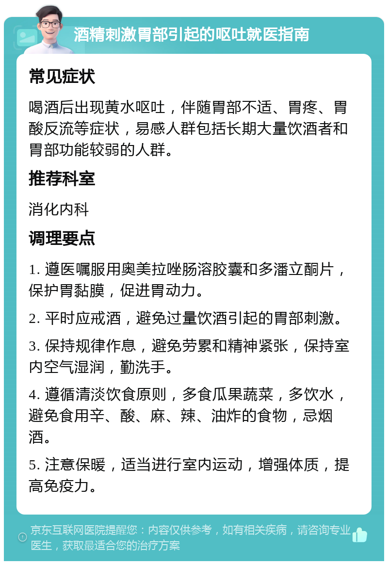 酒精刺激胃部引起的呕吐就医指南 常见症状 喝酒后出现黄水呕吐，伴随胃部不适、胃疼、胃酸反流等症状，易感人群包括长期大量饮酒者和胃部功能较弱的人群。 推荐科室 消化内科 调理要点 1. 遵医嘱服用奥美拉唑肠溶胶囊和多潘立酮片，保护胃黏膜，促进胃动力。 2. 平时应戒酒，避免过量饮酒引起的胃部刺激。 3. 保持规律作息，避免劳累和精神紧张，保持室内空气湿润，勤洗手。 4. 遵循清淡饮食原则，多食瓜果蔬菜，多饮水，避免食用辛、酸、麻、辣、油炸的食物，忌烟酒。 5. 注意保暖，适当进行室内运动，增强体质，提高免疫力。