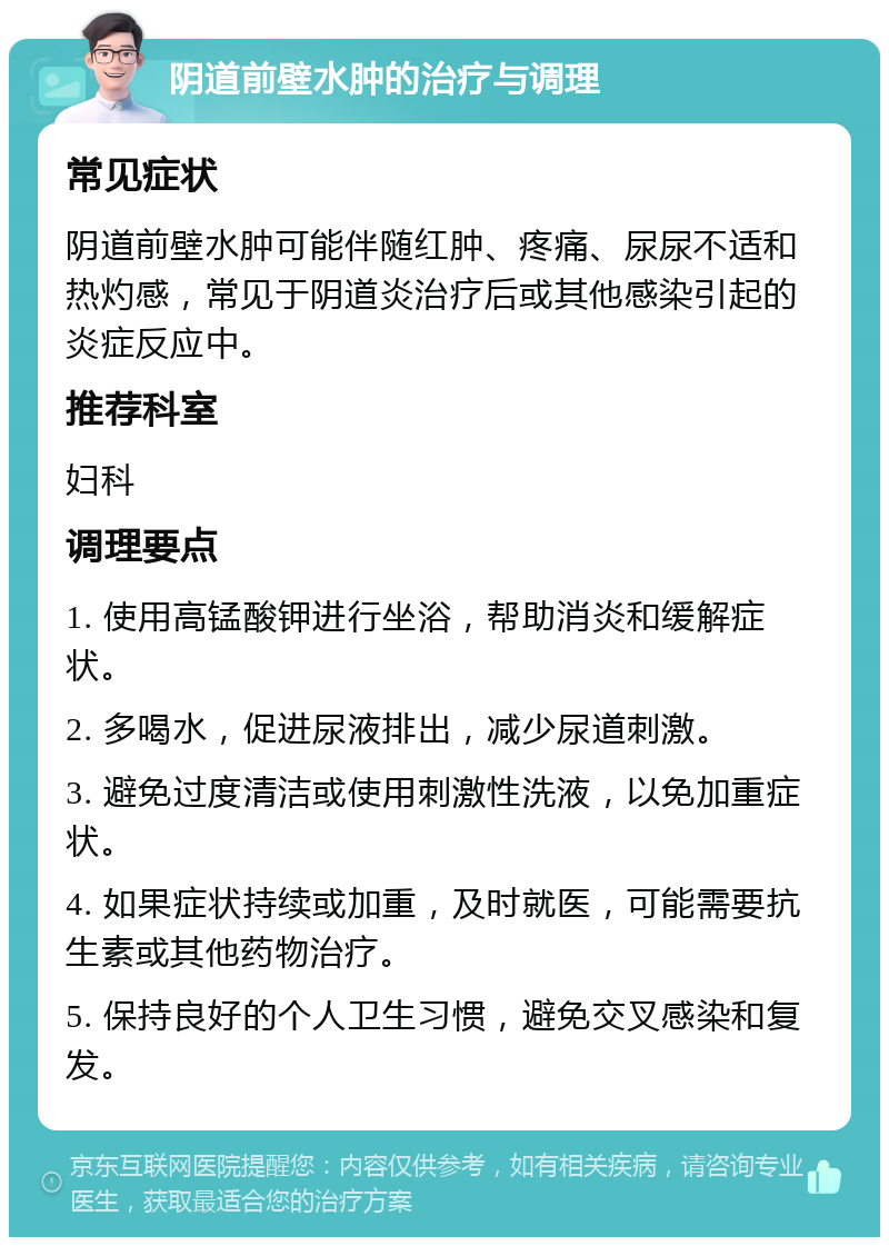 阴道前壁水肿的治疗与调理 常见症状 阴道前壁水肿可能伴随红肿、疼痛、尿尿不适和热灼感，常见于阴道炎治疗后或其他感染引起的炎症反应中。 推荐科室 妇科 调理要点 1. 使用高锰酸钾进行坐浴，帮助消炎和缓解症状。 2. 多喝水，促进尿液排出，减少尿道刺激。 3. 避免过度清洁或使用刺激性洗液，以免加重症状。 4. 如果症状持续或加重，及时就医，可能需要抗生素或其他药物治疗。 5. 保持良好的个人卫生习惯，避免交叉感染和复发。