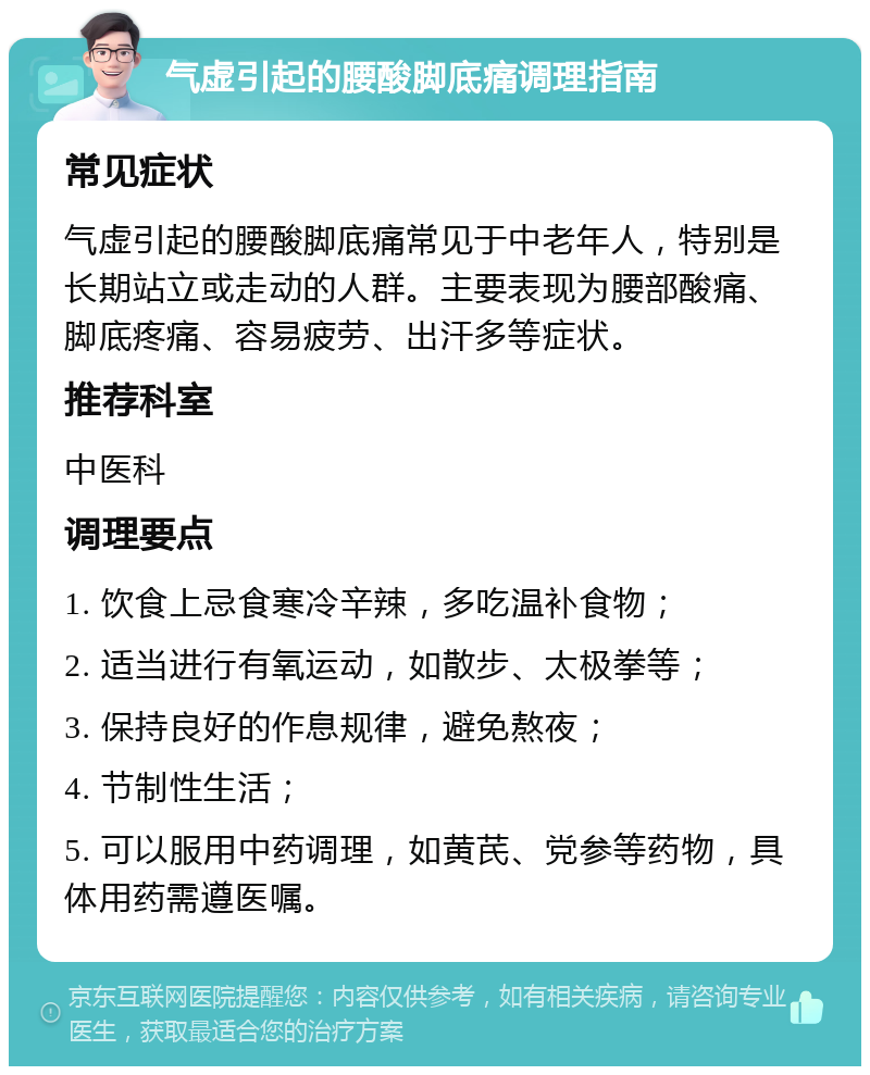 气虚引起的腰酸脚底痛调理指南 常见症状 气虚引起的腰酸脚底痛常见于中老年人，特别是长期站立或走动的人群。主要表现为腰部酸痛、脚底疼痛、容易疲劳、出汗多等症状。 推荐科室 中医科 调理要点 1. 饮食上忌食寒冷辛辣，多吃温补食物； 2. 适当进行有氧运动，如散步、太极拳等； 3. 保持良好的作息规律，避免熬夜； 4. 节制性生活； 5. 可以服用中药调理，如黄芪、党参等药物，具体用药需遵医嘱。