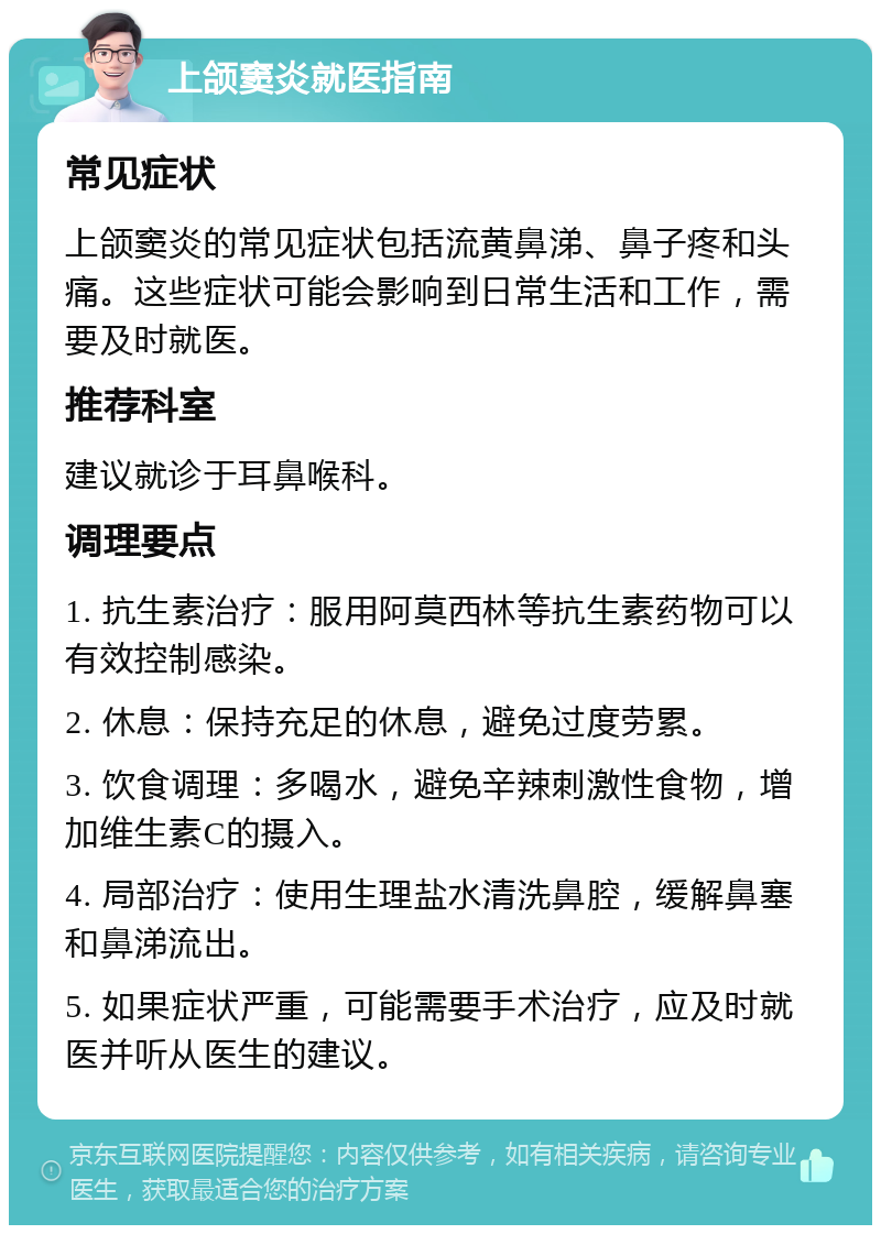 上颌窦炎就医指南 常见症状 上颌窦炎的常见症状包括流黄鼻涕、鼻子疼和头痛。这些症状可能会影响到日常生活和工作，需要及时就医。 推荐科室 建议就诊于耳鼻喉科。 调理要点 1. 抗生素治疗：服用阿莫西林等抗生素药物可以有效控制感染。 2. 休息：保持充足的休息，避免过度劳累。 3. 饮食调理：多喝水，避免辛辣刺激性食物，增加维生素C的摄入。 4. 局部治疗：使用生理盐水清洗鼻腔，缓解鼻塞和鼻涕流出。 5. 如果症状严重，可能需要手术治疗，应及时就医并听从医生的建议。