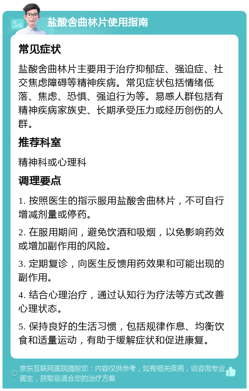 盐酸舍曲林片使用指南 常见症状 盐酸舍曲林片主要用于治疗抑郁症、强迫症、社交焦虑障碍等精神疾病。常见症状包括情绪低落、焦虑、恐惧、强迫行为等。易感人群包括有精神疾病家族史、长期承受压力或经历创伤的人群。 推荐科室 精神科或心理科 调理要点 1. 按照医生的指示服用盐酸舍曲林片，不可自行增减剂量或停药。 2. 在服用期间，避免饮酒和吸烟，以免影响药效或增加副作用的风险。 3. 定期复诊，向医生反馈用药效果和可能出现的副作用。 4. 结合心理治疗，通过认知行为疗法等方式改善心理状态。 5. 保持良好的生活习惯，包括规律作息、均衡饮食和适量运动，有助于缓解症状和促进康复。