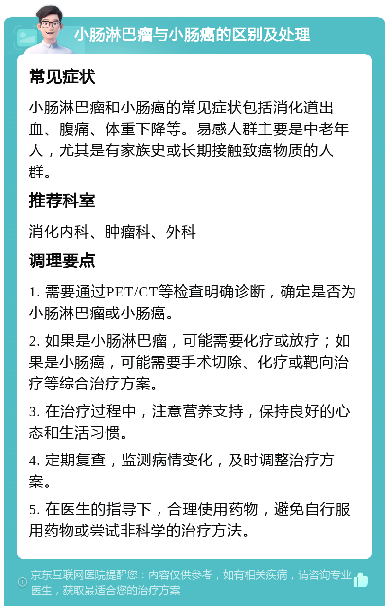 小肠淋巴瘤与小肠癌的区别及处理 常见症状 小肠淋巴瘤和小肠癌的常见症状包括消化道出血、腹痛、体重下降等。易感人群主要是中老年人，尤其是有家族史或长期接触致癌物质的人群。 推荐科室 消化内科、肿瘤科、外科 调理要点 1. 需要通过PET/CT等检查明确诊断，确定是否为小肠淋巴瘤或小肠癌。 2. 如果是小肠淋巴瘤，可能需要化疗或放疗；如果是小肠癌，可能需要手术切除、化疗或靶向治疗等综合治疗方案。 3. 在治疗过程中，注意营养支持，保持良好的心态和生活习惯。 4. 定期复查，监测病情变化，及时调整治疗方案。 5. 在医生的指导下，合理使用药物，避免自行服用药物或尝试非科学的治疗方法。