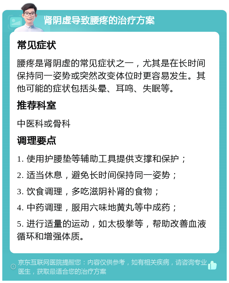 肾阴虚导致腰疼的治疗方案 常见症状 腰疼是肾阴虚的常见症状之一，尤其是在长时间保持同一姿势或突然改变体位时更容易发生。其他可能的症状包括头晕、耳鸣、失眠等。 推荐科室 中医科或骨科 调理要点 1. 使用护腰垫等辅助工具提供支撑和保护； 2. 适当休息，避免长时间保持同一姿势； 3. 饮食调理，多吃滋阴补肾的食物； 4. 中药调理，服用六味地黄丸等中成药； 5. 进行适量的运动，如太极拳等，帮助改善血液循环和增强体质。