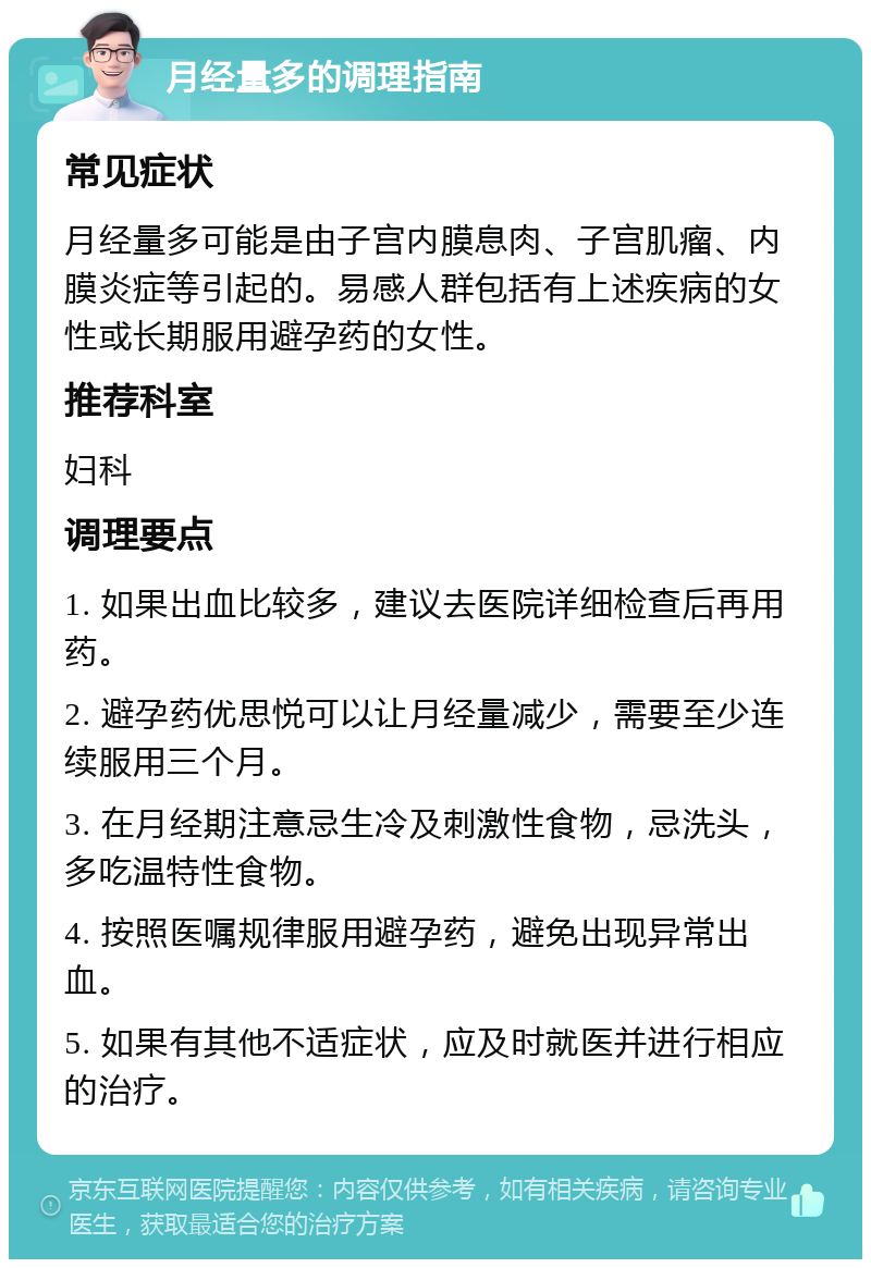 月经量多的调理指南 常见症状 月经量多可能是由子宫内膜息肉、子宫肌瘤、内膜炎症等引起的。易感人群包括有上述疾病的女性或长期服用避孕药的女性。 推荐科室 妇科 调理要点 1. 如果出血比较多，建议去医院详细检查后再用药。 2. 避孕药优思悦可以让月经量减少，需要至少连续服用三个月。 3. 在月经期注意忌生冷及刺激性食物，忌洗头，多吃温特性食物。 4. 按照医嘱规律服用避孕药，避免出现异常出血。 5. 如果有其他不适症状，应及时就医并进行相应的治疗。