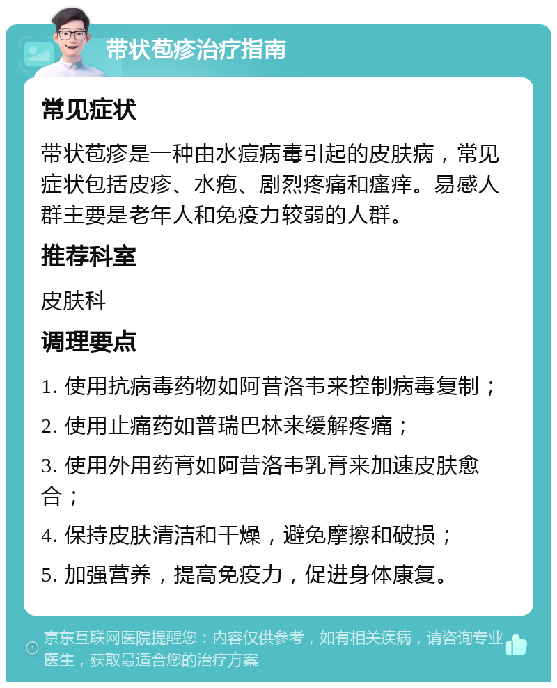 带状苞疹治疗指南 常见症状 带状苞疹是一种由水痘病毒引起的皮肤病，常见症状包括皮疹、水疱、剧烈疼痛和瘙痒。易感人群主要是老年人和免疫力较弱的人群。 推荐科室 皮肤科 调理要点 1. 使用抗病毒药物如阿昔洛韦来控制病毒复制； 2. 使用止痛药如普瑞巴林来缓解疼痛； 3. 使用外用药膏如阿昔洛韦乳膏来加速皮肤愈合； 4. 保持皮肤清洁和干燥，避免摩擦和破损； 5. 加强营养，提高免疫力，促进身体康复。