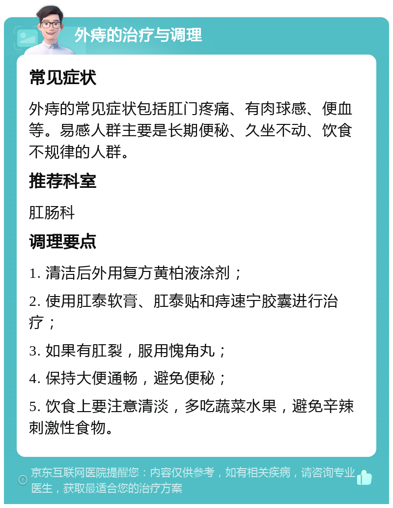 外痔的治疗与调理 常见症状 外痔的常见症状包括肛门疼痛、有肉球感、便血等。易感人群主要是长期便秘、久坐不动、饮食不规律的人群。 推荐科室 肛肠科 调理要点 1. 清洁后外用复方黄柏液涂剂； 2. 使用肛泰软膏、肛泰贴和痔速宁胶囊进行治疗； 3. 如果有肛裂，服用愧角丸； 4. 保持大便通畅，避免便秘； 5. 饮食上要注意清淡，多吃蔬菜水果，避免辛辣刺激性食物。