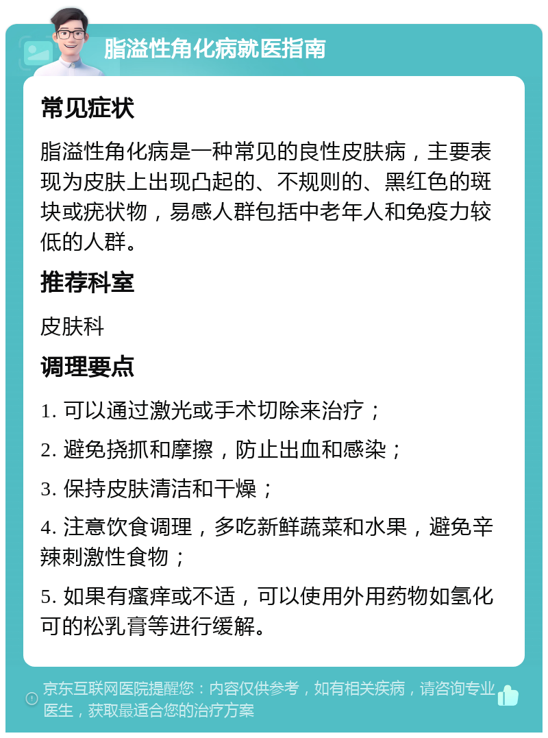 脂溢性角化病就医指南 常见症状 脂溢性角化病是一种常见的良性皮肤病，主要表现为皮肤上出现凸起的、不规则的、黑红色的斑块或疣状物，易感人群包括中老年人和免疫力较低的人群。 推荐科室 皮肤科 调理要点 1. 可以通过激光或手术切除来治疗； 2. 避免挠抓和摩擦，防止出血和感染； 3. 保持皮肤清洁和干燥； 4. 注意饮食调理，多吃新鲜蔬菜和水果，避免辛辣刺激性食物； 5. 如果有瘙痒或不适，可以使用外用药物如氢化可的松乳膏等进行缓解。