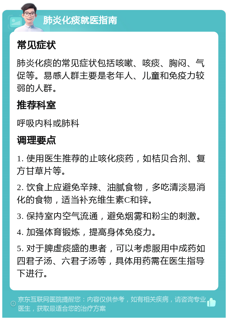 肺炎化痰就医指南 常见症状 肺炎化痰的常见症状包括咳嗽、咳痰、胸闷、气促等。易感人群主要是老年人、儿童和免疫力较弱的人群。 推荐科室 呼吸内科或肺科 调理要点 1. 使用医生推荐的止咳化痰药，如桔贝合剂、复方甘草片等。 2. 饮食上应避免辛辣、油腻食物，多吃清淡易消化的食物，适当补充维生素C和锌。 3. 保持室内空气流通，避免烟雾和粉尘的刺激。 4. 加强体育锻炼，提高身体免疫力。 5. 对于脾虚痰盛的患者，可以考虑服用中成药如四君子汤、六君子汤等，具体用药需在医生指导下进行。