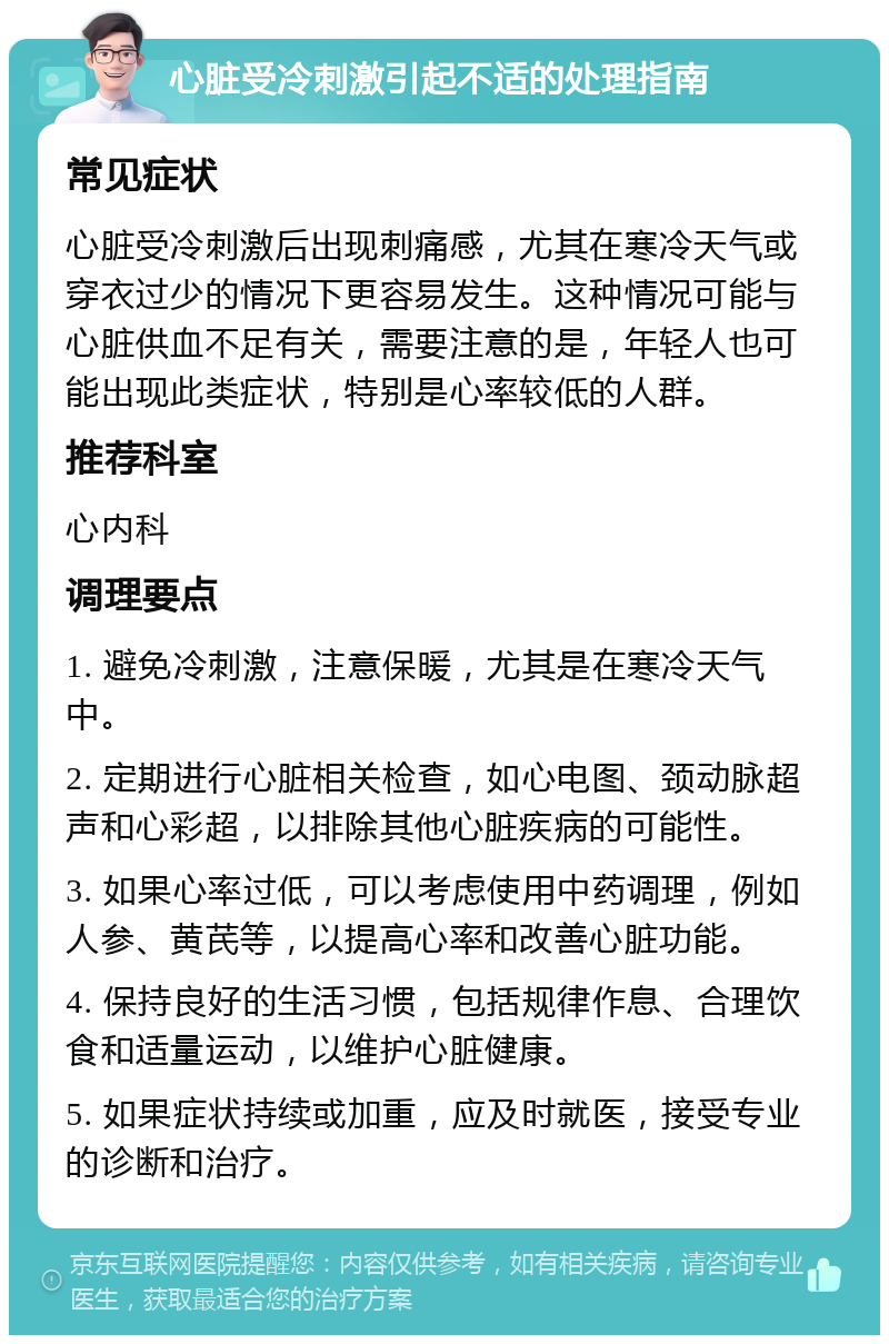 心脏受冷刺激引起不适的处理指南 常见症状 心脏受冷刺激后出现刺痛感，尤其在寒冷天气或穿衣过少的情况下更容易发生。这种情况可能与心脏供血不足有关，需要注意的是，年轻人也可能出现此类症状，特别是心率较低的人群。 推荐科室 心内科 调理要点 1. 避免冷刺激，注意保暖，尤其是在寒冷天气中。 2. 定期进行心脏相关检查，如心电图、颈动脉超声和心彩超，以排除其他心脏疾病的可能性。 3. 如果心率过低，可以考虑使用中药调理，例如人参、黄芪等，以提高心率和改善心脏功能。 4. 保持良好的生活习惯，包括规律作息、合理饮食和适量运动，以维护心脏健康。 5. 如果症状持续或加重，应及时就医，接受专业的诊断和治疗。