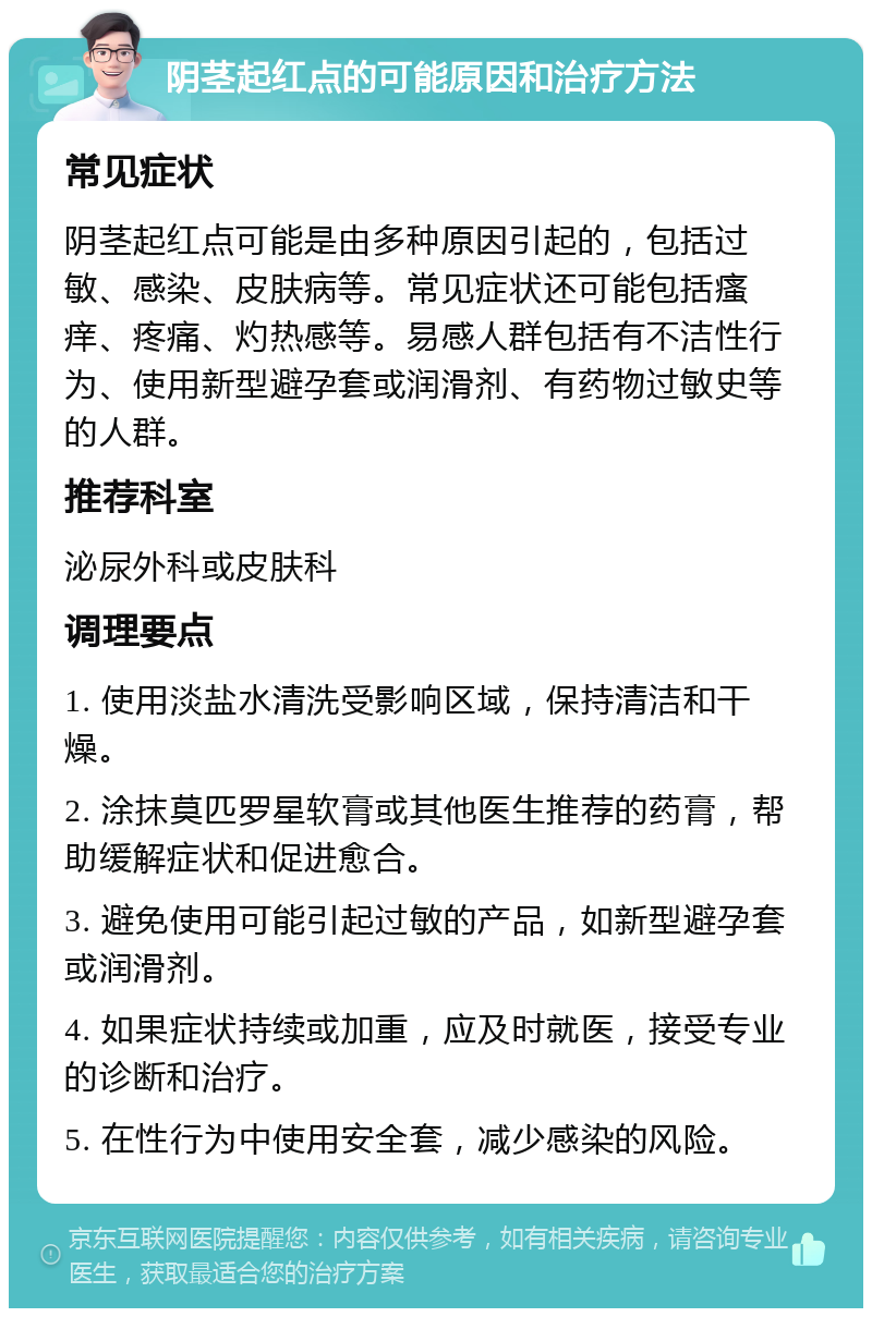 阴茎起红点的可能原因和治疗方法 常见症状 阴茎起红点可能是由多种原因引起的，包括过敏、感染、皮肤病等。常见症状还可能包括瘙痒、疼痛、灼热感等。易感人群包括有不洁性行为、使用新型避孕套或润滑剂、有药物过敏史等的人群。 推荐科室 泌尿外科或皮肤科 调理要点 1. 使用淡盐水清洗受影响区域，保持清洁和干燥。 2. 涂抹莫匹罗星软膏或其他医生推荐的药膏，帮助缓解症状和促进愈合。 3. 避免使用可能引起过敏的产品，如新型避孕套或润滑剂。 4. 如果症状持续或加重，应及时就医，接受专业的诊断和治疗。 5. 在性行为中使用安全套，减少感染的风险。