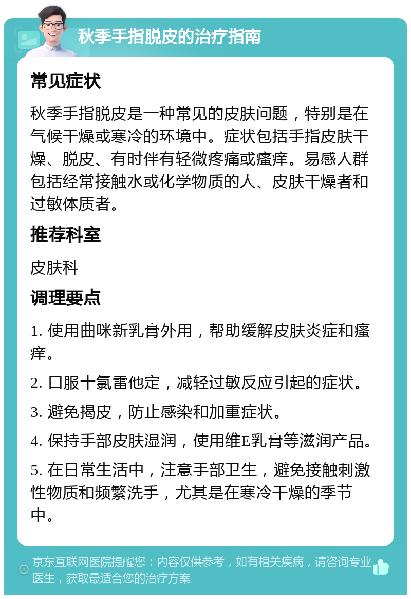 秋季手指脱皮的治疗指南 常见症状 秋季手指脱皮是一种常见的皮肤问题，特别是在气候干燥或寒冷的环境中。症状包括手指皮肤干燥、脱皮、有时伴有轻微疼痛或瘙痒。易感人群包括经常接触水或化学物质的人、皮肤干燥者和过敏体质者。 推荐科室 皮肤科 调理要点 1. 使用曲咪新乳膏外用，帮助缓解皮肤炎症和瘙痒。 2. 口服十氯雷他定，减轻过敏反应引起的症状。 3. 避免揭皮，防止感染和加重症状。 4. 保持手部皮肤湿润，使用维E乳膏等滋润产品。 5. 在日常生活中，注意手部卫生，避免接触刺激性物质和频繁洗手，尤其是在寒冷干燥的季节中。