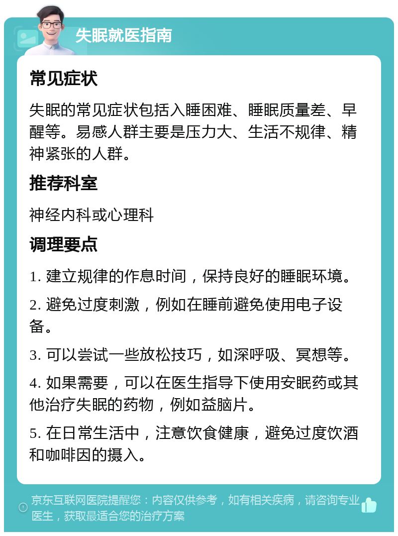 失眠就医指南 常见症状 失眠的常见症状包括入睡困难、睡眠质量差、早醒等。易感人群主要是压力大、生活不规律、精神紧张的人群。 推荐科室 神经内科或心理科 调理要点 1. 建立规律的作息时间，保持良好的睡眠环境。 2. 避免过度刺激，例如在睡前避免使用电子设备。 3. 可以尝试一些放松技巧，如深呼吸、冥想等。 4. 如果需要，可以在医生指导下使用安眠药或其他治疗失眠的药物，例如益脑片。 5. 在日常生活中，注意饮食健康，避免过度饮酒和咖啡因的摄入。