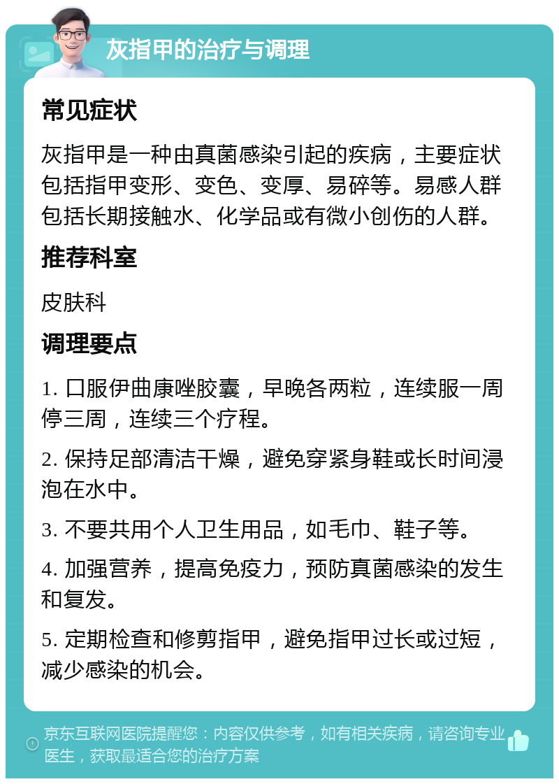 灰指甲的治疗与调理 常见症状 灰指甲是一种由真菌感染引起的疾病，主要症状包括指甲变形、变色、变厚、易碎等。易感人群包括长期接触水、化学品或有微小创伤的人群。 推荐科室 皮肤科 调理要点 1. 口服伊曲康唑胶囊，早晚各两粒，连续服一周停三周，连续三个疗程。 2. 保持足部清洁干燥，避免穿紧身鞋或长时间浸泡在水中。 3. 不要共用个人卫生用品，如毛巾、鞋子等。 4. 加强营养，提高免疫力，预防真菌感染的发生和复发。 5. 定期检查和修剪指甲，避免指甲过长或过短，减少感染的机会。