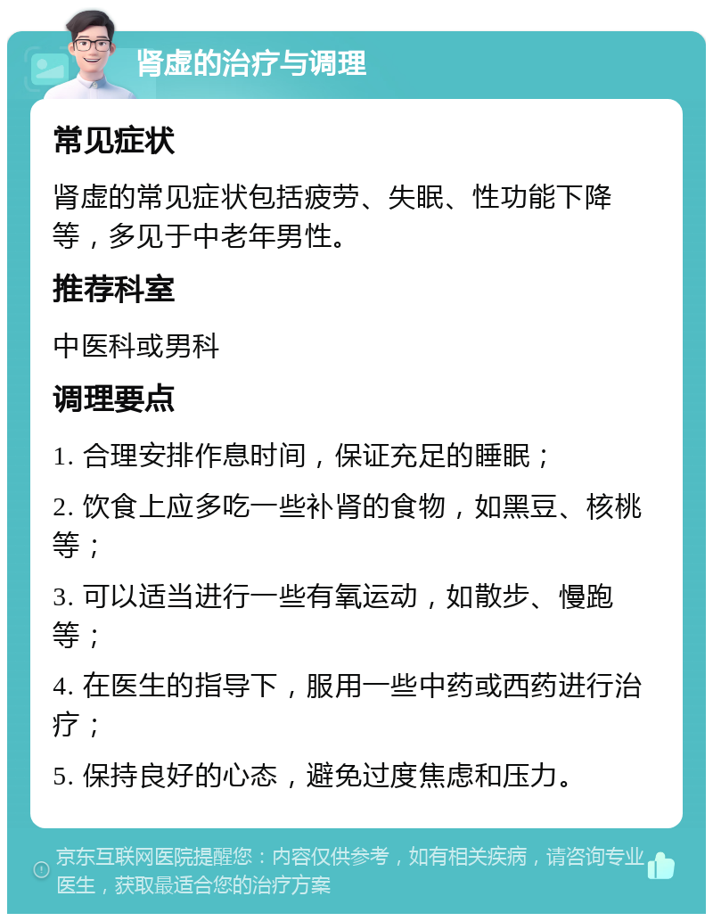 肾虚的治疗与调理 常见症状 肾虚的常见症状包括疲劳、失眠、性功能下降等，多见于中老年男性。 推荐科室 中医科或男科 调理要点 1. 合理安排作息时间，保证充足的睡眠； 2. 饮食上应多吃一些补肾的食物，如黑豆、核桃等； 3. 可以适当进行一些有氧运动，如散步、慢跑等； 4. 在医生的指导下，服用一些中药或西药进行治疗； 5. 保持良好的心态，避免过度焦虑和压力。