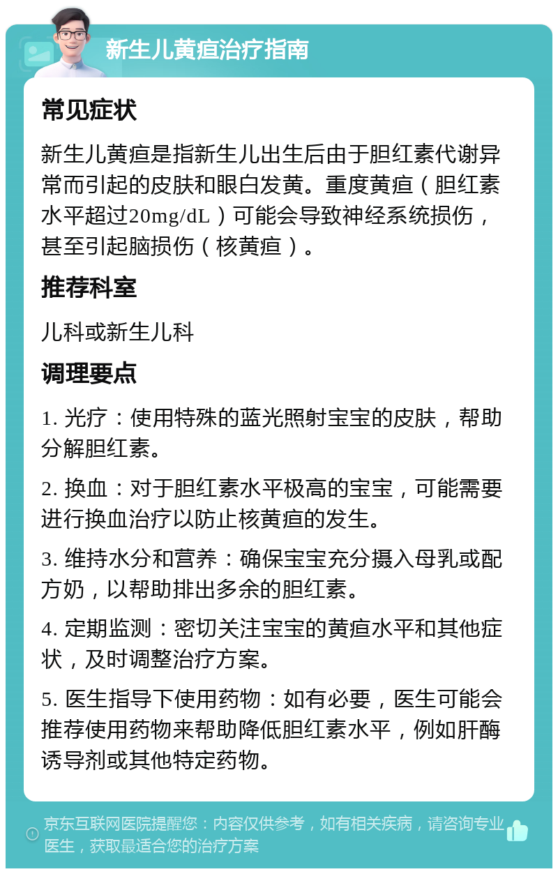 新生儿黄疸治疗指南 常见症状 新生儿黄疸是指新生儿出生后由于胆红素代谢异常而引起的皮肤和眼白发黄。重度黄疸（胆红素水平超过20mg/dL）可能会导致神经系统损伤，甚至引起脑损伤（核黄疸）。 推荐科室 儿科或新生儿科 调理要点 1. 光疗：使用特殊的蓝光照射宝宝的皮肤，帮助分解胆红素。 2. 换血：对于胆红素水平极高的宝宝，可能需要进行换血治疗以防止核黄疸的发生。 3. 维持水分和营养：确保宝宝充分摄入母乳或配方奶，以帮助排出多余的胆红素。 4. 定期监测：密切关注宝宝的黄疸水平和其他症状，及时调整治疗方案。 5. 医生指导下使用药物：如有必要，医生可能会推荐使用药物来帮助降低胆红素水平，例如肝酶诱导剂或其他特定药物。