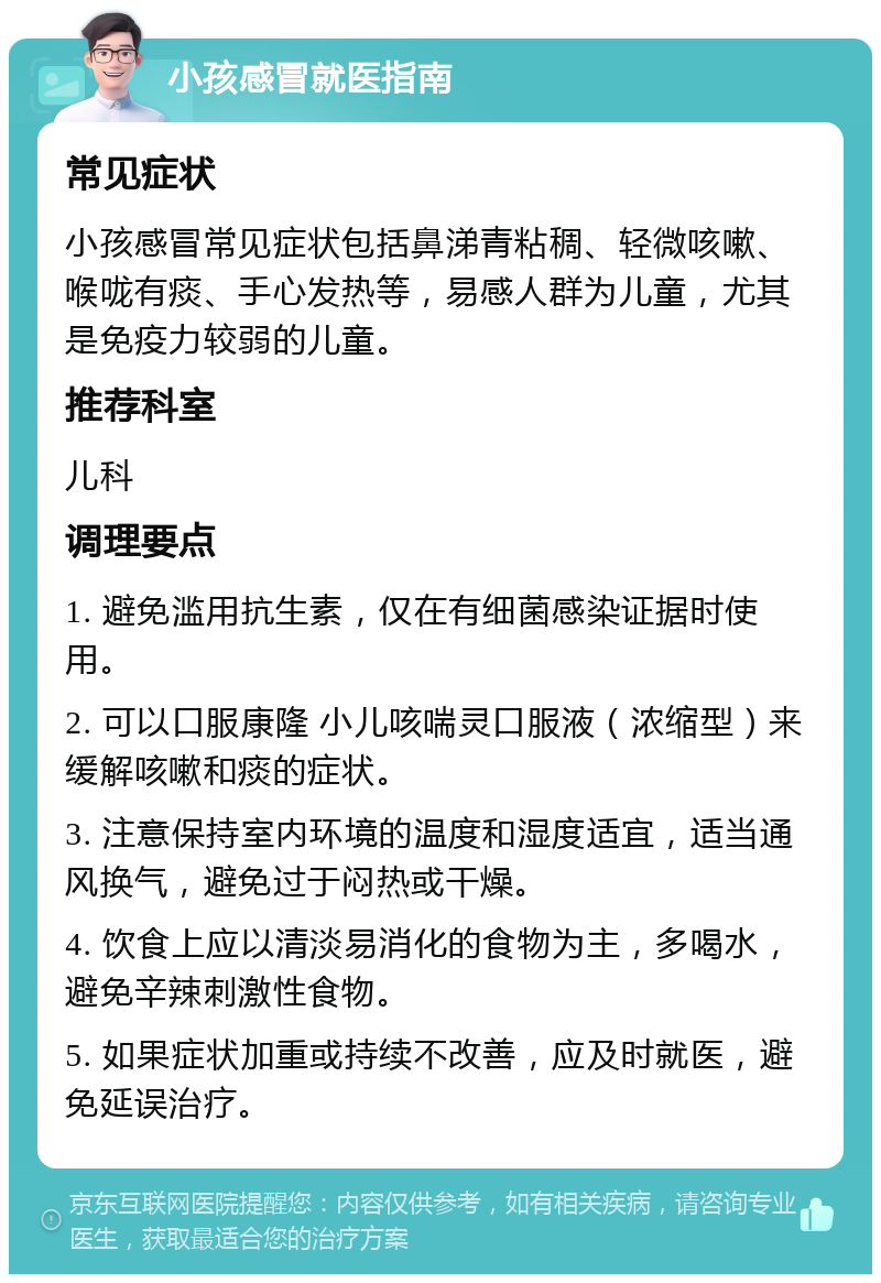 小孩感冒就医指南 常见症状 小孩感冒常见症状包括鼻涕青粘稠、轻微咳嗽、喉咙有痰、手心发热等，易感人群为儿童，尤其是免疫力较弱的儿童。 推荐科室 儿科 调理要点 1. 避免滥用抗生素，仅在有细菌感染证据时使用。 2. 可以口服康隆 小儿咳喘灵口服液（浓缩型）来缓解咳嗽和痰的症状。 3. 注意保持室内环境的温度和湿度适宜，适当通风换气，避免过于闷热或干燥。 4. 饮食上应以清淡易消化的食物为主，多喝水，避免辛辣刺激性食物。 5. 如果症状加重或持续不改善，应及时就医，避免延误治疗。