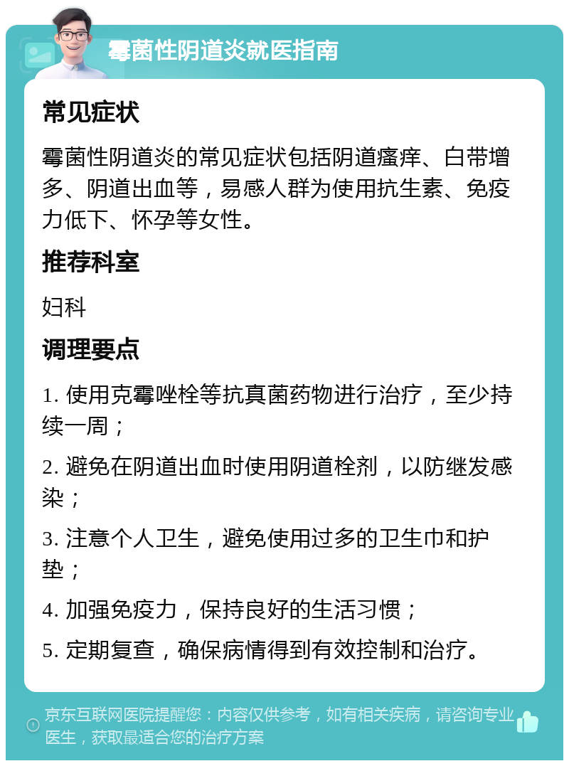 霉菌性阴道炎就医指南 常见症状 霉菌性阴道炎的常见症状包括阴道瘙痒、白带增多、阴道出血等，易感人群为使用抗生素、免疫力低下、怀孕等女性。 推荐科室 妇科 调理要点 1. 使用克霉唑栓等抗真菌药物进行治疗，至少持续一周； 2. 避免在阴道出血时使用阴道栓剂，以防继发感染； 3. 注意个人卫生，避免使用过多的卫生巾和护垫； 4. 加强免疫力，保持良好的生活习惯； 5. 定期复查，确保病情得到有效控制和治疗。