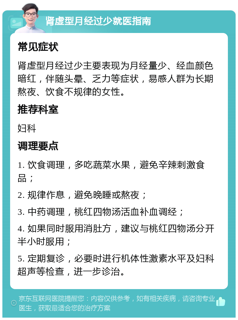 肾虚型月经过少就医指南 常见症状 肾虚型月经过少主要表现为月经量少、经血颜色暗红，伴随头晕、乏力等症状，易感人群为长期熬夜、饮食不规律的女性。 推荐科室 妇科 调理要点 1. 饮食调理，多吃蔬菜水果，避免辛辣刺激食品； 2. 规律作息，避免晚睡或熬夜； 3. 中药调理，桃红四物汤活血补血调经； 4. 如果同时服用消肚方，建议与桃红四物汤分开半小时服用； 5. 定期复诊，必要时进行机体性激素水平及妇科超声等检查，进一步诊治。