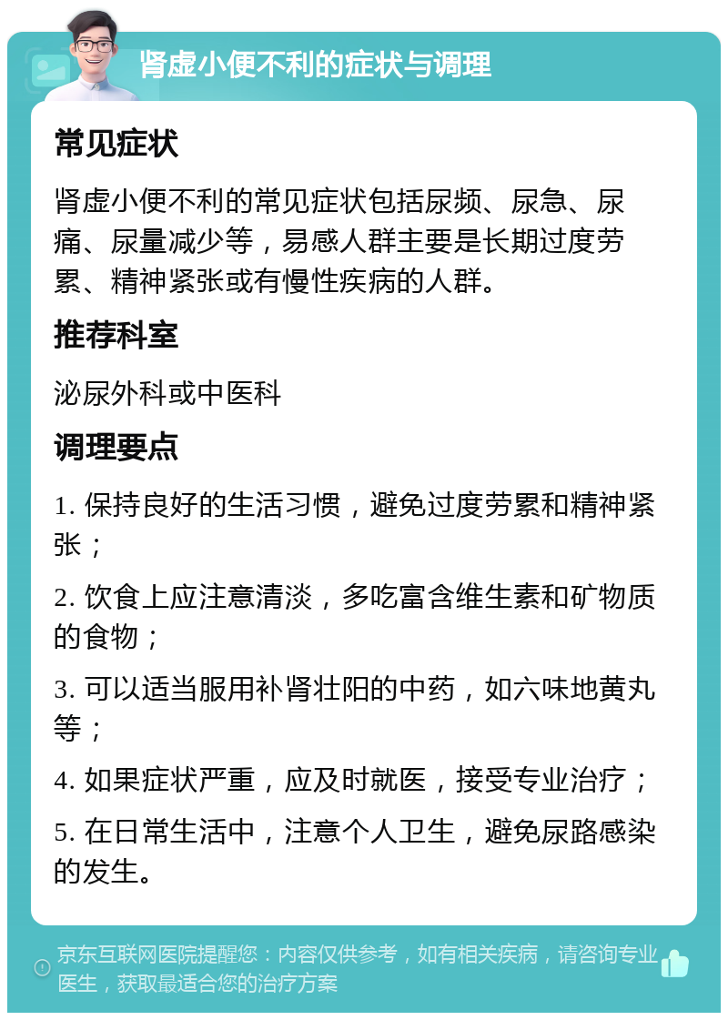 肾虚小便不利的症状与调理 常见症状 肾虚小便不利的常见症状包括尿频、尿急、尿痛、尿量减少等，易感人群主要是长期过度劳累、精神紧张或有慢性疾病的人群。 推荐科室 泌尿外科或中医科 调理要点 1. 保持良好的生活习惯，避免过度劳累和精神紧张； 2. 饮食上应注意清淡，多吃富含维生素和矿物质的食物； 3. 可以适当服用补肾壮阳的中药，如六味地黄丸等； 4. 如果症状严重，应及时就医，接受专业治疗； 5. 在日常生活中，注意个人卫生，避免尿路感染的发生。