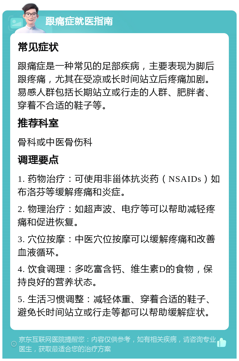 跟痛症就医指南 常见症状 跟痛症是一种常见的足部疾病，主要表现为脚后跟疼痛，尤其在受凉或长时间站立后疼痛加剧。易感人群包括长期站立或行走的人群、肥胖者、穿着不合适的鞋子等。 推荐科室 骨科或中医骨伤科 调理要点 1. 药物治疗：可使用非甾体抗炎药（NSAIDs）如布洛芬等缓解疼痛和炎症。 2. 物理治疗：如超声波、电疗等可以帮助减轻疼痛和促进恢复。 3. 穴位按摩：中医穴位按摩可以缓解疼痛和改善血液循环。 4. 饮食调理：多吃富含钙、维生素D的食物，保持良好的营养状态。 5. 生活习惯调整：减轻体重、穿着合适的鞋子、避免长时间站立或行走等都可以帮助缓解症状。