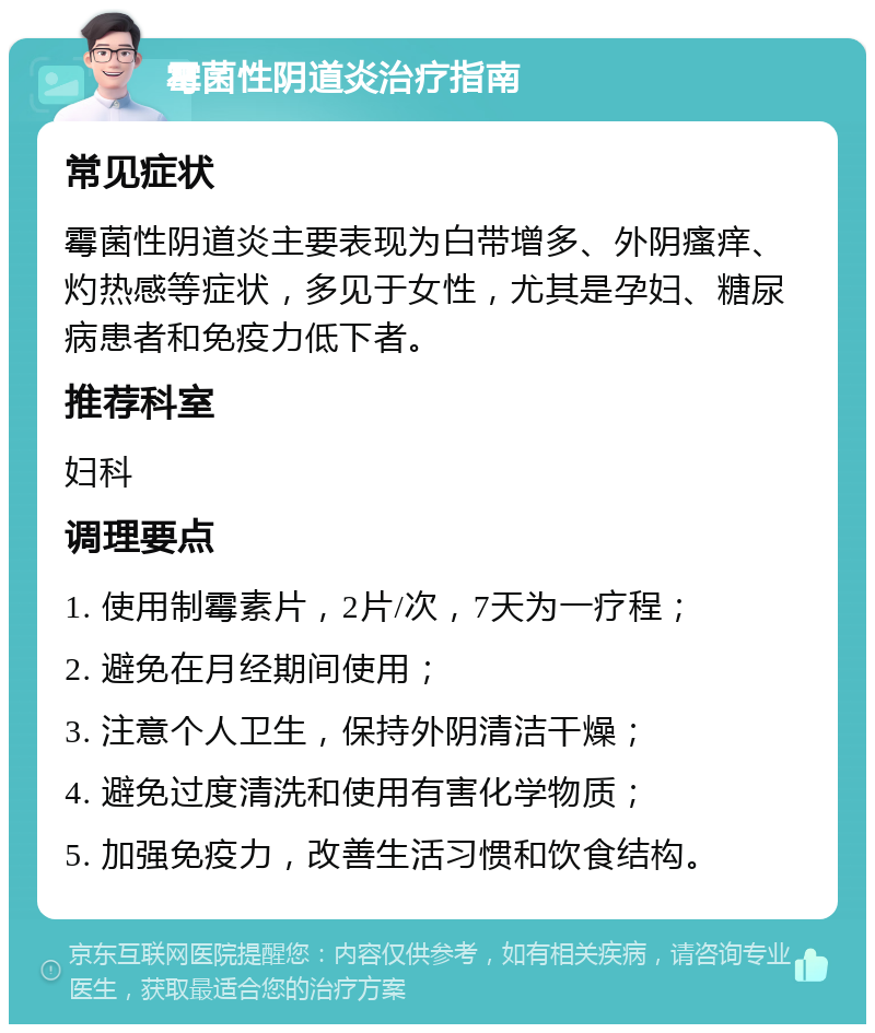 霉菌性阴道炎治疗指南 常见症状 霉菌性阴道炎主要表现为白带增多、外阴瘙痒、灼热感等症状，多见于女性，尤其是孕妇、糖尿病患者和免疫力低下者。 推荐科室 妇科 调理要点 1. 使用制霉素片，2片/次，7天为一疗程； 2. 避免在月经期间使用； 3. 注意个人卫生，保持外阴清洁干燥； 4. 避免过度清洗和使用有害化学物质； 5. 加强免疫力，改善生活习惯和饮食结构。