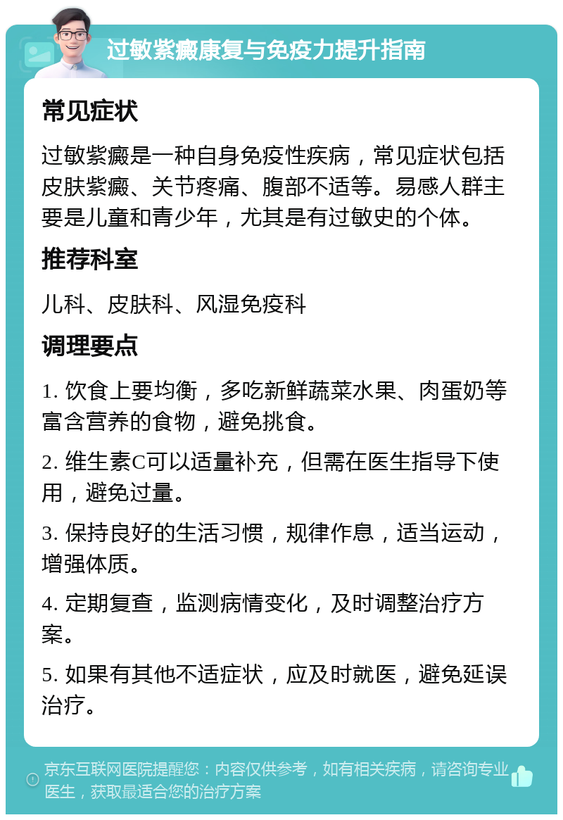 过敏紫癜康复与免疫力提升指南 常见症状 过敏紫癜是一种自身免疫性疾病，常见症状包括皮肤紫癜、关节疼痛、腹部不适等。易感人群主要是儿童和青少年，尤其是有过敏史的个体。 推荐科室 儿科、皮肤科、风湿免疫科 调理要点 1. 饮食上要均衡，多吃新鲜蔬菜水果、肉蛋奶等富含营养的食物，避免挑食。 2. 维生素C可以适量补充，但需在医生指导下使用，避免过量。 3. 保持良好的生活习惯，规律作息，适当运动，增强体质。 4. 定期复查，监测病情变化，及时调整治疗方案。 5. 如果有其他不适症状，应及时就医，避免延误治疗。