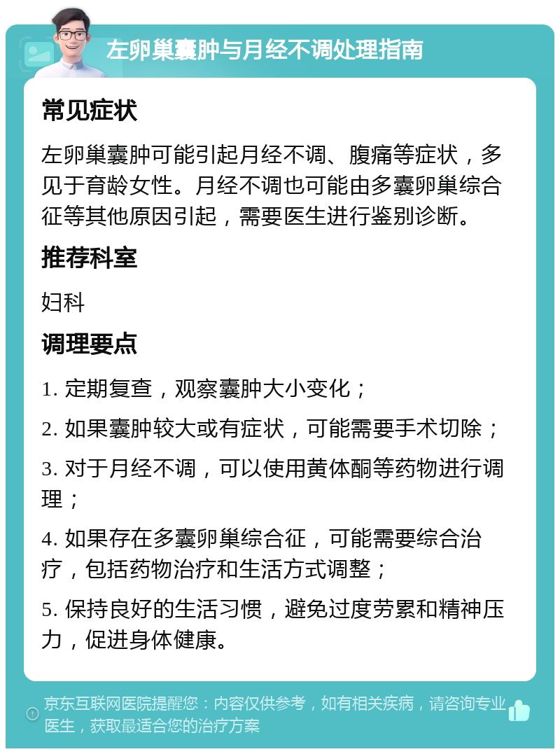 左卵巢囊肿与月经不调处理指南 常见症状 左卵巢囊肿可能引起月经不调、腹痛等症状，多见于育龄女性。月经不调也可能由多囊卵巢综合征等其他原因引起，需要医生进行鉴别诊断。 推荐科室 妇科 调理要点 1. 定期复查，观察囊肿大小变化； 2. 如果囊肿较大或有症状，可能需要手术切除； 3. 对于月经不调，可以使用黄体酮等药物进行调理； 4. 如果存在多囊卵巢综合征，可能需要综合治疗，包括药物治疗和生活方式调整； 5. 保持良好的生活习惯，避免过度劳累和精神压力，促进身体健康。