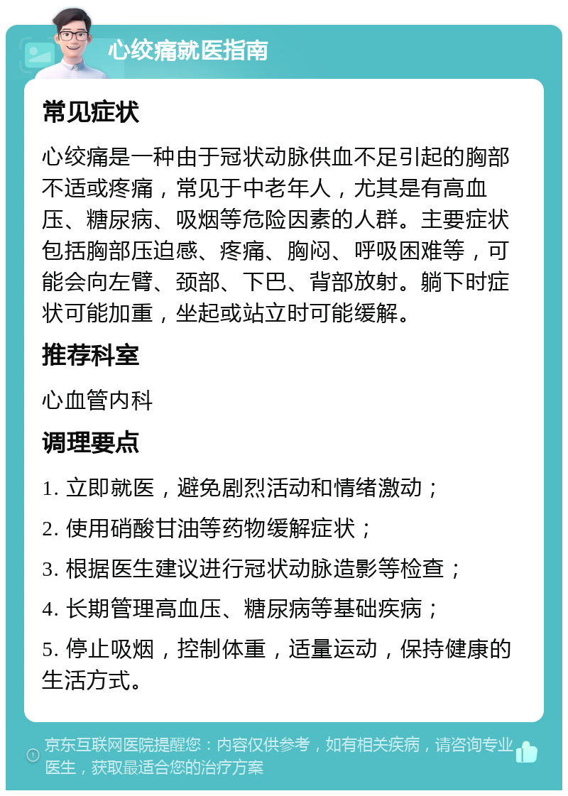 心绞痛就医指南 常见症状 心绞痛是一种由于冠状动脉供血不足引起的胸部不适或疼痛，常见于中老年人，尤其是有高血压、糖尿病、吸烟等危险因素的人群。主要症状包括胸部压迫感、疼痛、胸闷、呼吸困难等，可能会向左臂、颈部、下巴、背部放射。躺下时症状可能加重，坐起或站立时可能缓解。 推荐科室 心血管内科 调理要点 1. 立即就医，避免剧烈活动和情绪激动； 2. 使用硝酸甘油等药物缓解症状； 3. 根据医生建议进行冠状动脉造影等检查； 4. 长期管理高血压、糖尿病等基础疾病； 5. 停止吸烟，控制体重，适量运动，保持健康的生活方式。