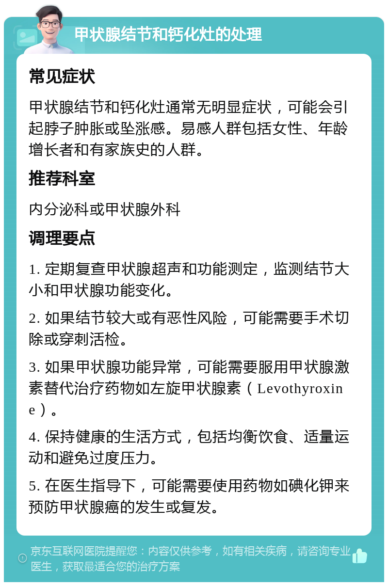 甲状腺结节和钙化灶的处理 常见症状 甲状腺结节和钙化灶通常无明显症状，可能会引起脖子肿胀或坠涨感。易感人群包括女性、年龄增长者和有家族史的人群。 推荐科室 内分泌科或甲状腺外科 调理要点 1. 定期复查甲状腺超声和功能测定，监测结节大小和甲状腺功能变化。 2. 如果结节较大或有恶性风险，可能需要手术切除或穿刺活检。 3. 如果甲状腺功能异常，可能需要服用甲状腺激素替代治疗药物如左旋甲状腺素（Levothyroxine）。 4. 保持健康的生活方式，包括均衡饮食、适量运动和避免过度压力。 5. 在医生指导下，可能需要使用药物如碘化钾来预防甲状腺癌的发生或复发。