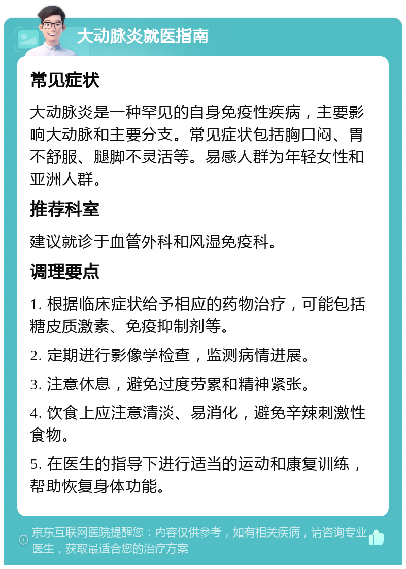 大动脉炎就医指南 常见症状 大动脉炎是一种罕见的自身免疫性疾病，主要影响大动脉和主要分支。常见症状包括胸口闷、胃不舒服、腿脚不灵活等。易感人群为年轻女性和亚洲人群。 推荐科室 建议就诊于血管外科和风湿免疫科。 调理要点 1. 根据临床症状给予相应的药物治疗，可能包括糖皮质激素、免疫抑制剂等。 2. 定期进行影像学检查，监测病情进展。 3. 注意休息，避免过度劳累和精神紧张。 4. 饮食上应注意清淡、易消化，避免辛辣刺激性食物。 5. 在医生的指导下进行适当的运动和康复训练，帮助恢复身体功能。