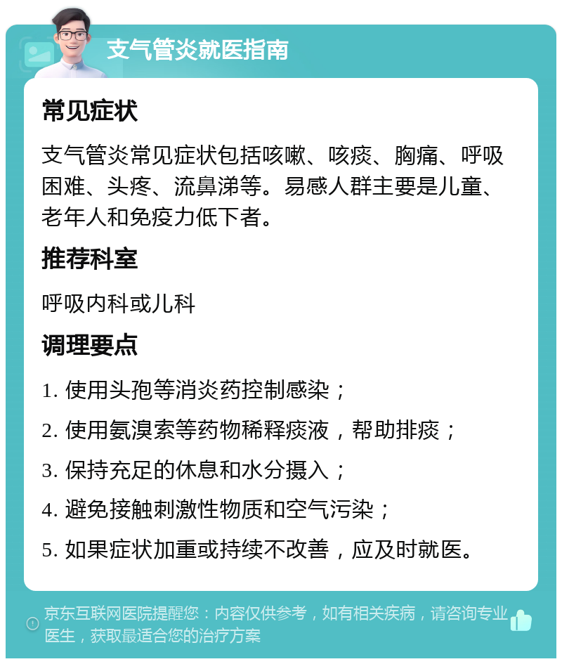 支气管炎就医指南 常见症状 支气管炎常见症状包括咳嗽、咳痰、胸痛、呼吸困难、头疼、流鼻涕等。易感人群主要是儿童、老年人和免疫力低下者。 推荐科室 呼吸内科或儿科 调理要点 1. 使用头孢等消炎药控制感染； 2. 使用氨溴索等药物稀释痰液，帮助排痰； 3. 保持充足的休息和水分摄入； 4. 避免接触刺激性物质和空气污染； 5. 如果症状加重或持续不改善，应及时就医。