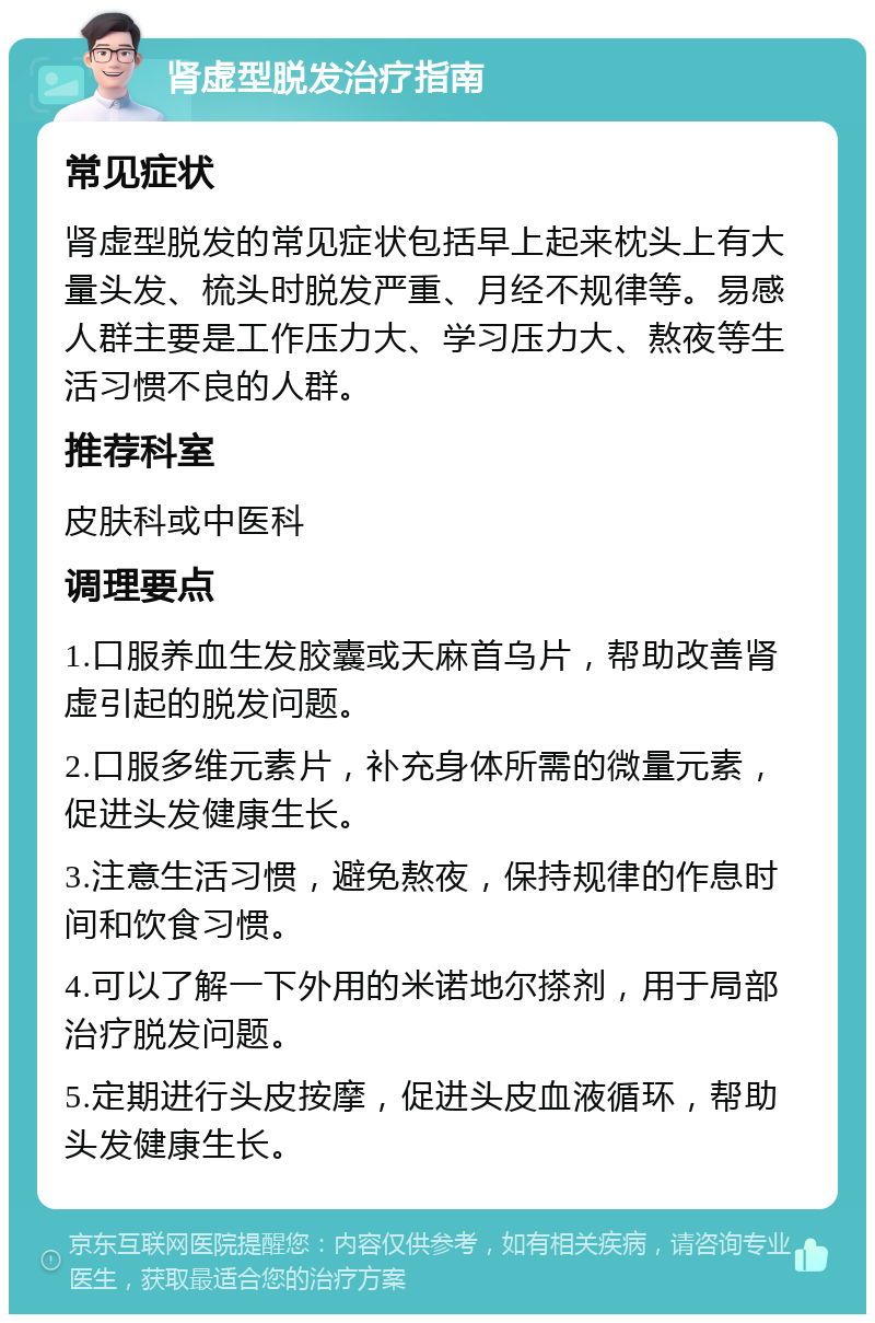 肾虚型脱发治疗指南 常见症状 肾虚型脱发的常见症状包括早上起来枕头上有大量头发、梳头时脱发严重、月经不规律等。易感人群主要是工作压力大、学习压力大、熬夜等生活习惯不良的人群。 推荐科室 皮肤科或中医科 调理要点 1.口服养血生发胶囊或天麻首乌片，帮助改善肾虚引起的脱发问题。 2.口服多维元素片，补充身体所需的微量元素，促进头发健康生长。 3.注意生活习惯，避免熬夜，保持规律的作息时间和饮食习惯。 4.可以了解一下外用的米诺地尔搽剂，用于局部治疗脱发问题。 5.定期进行头皮按摩，促进头皮血液循环，帮助头发健康生长。